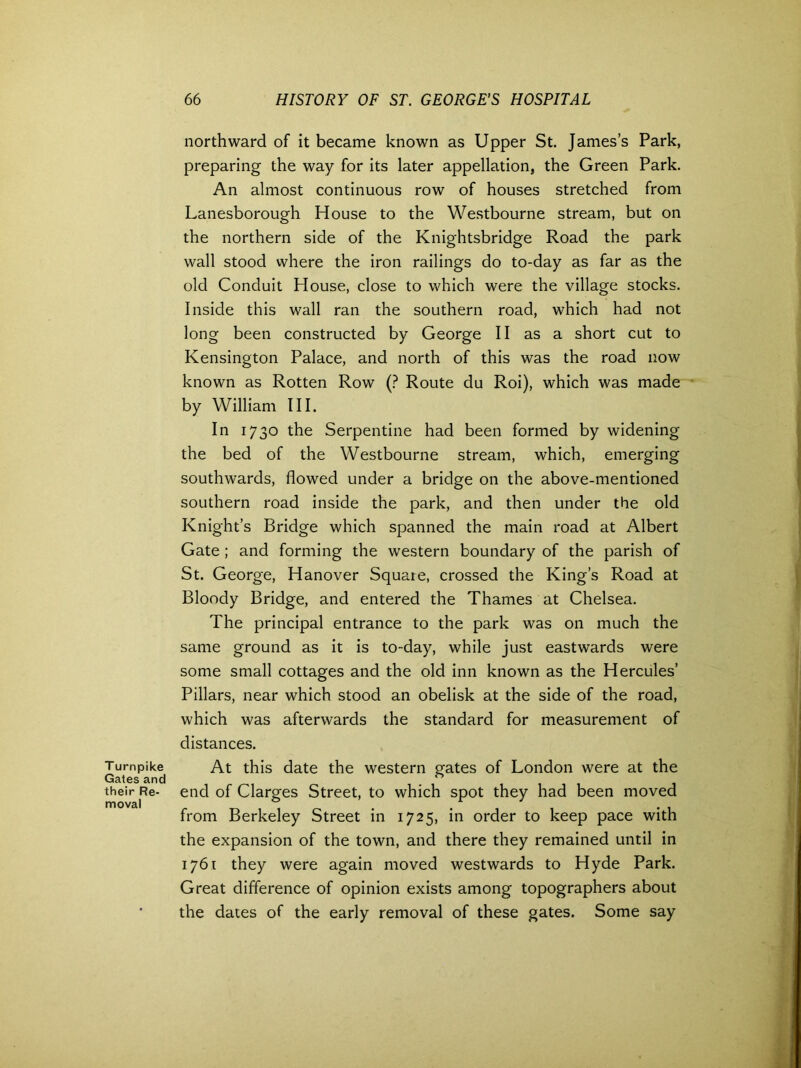 T urnpike Gates and their Re- moval northward of it became known as Upper St. James’s Park, preparing the way for its later appellation, the Green Park. An almost continuous row of houses stretched from Lanesborough House to the Westbourne stream, but on the northern side of the Knightsbridge Road the park wall stood where the iron railings do to-day as far as the old Conduit House, close to which were the village stocks. Inside this wall ran the southern road, which had not long been constructed by George II as a short cut to Kensington Palace, and north of this was the road now known as Rotten Row (? Route du Roi), which was made by William III. In 1730 the Serpentine had been formed by widening the bed of the Westbourne stream, which, emerging southwards, flowed under a bridge on the above-mentioned southern road inside the park, and then under the old Knight’s Bridge which spanned the main road at Albert Gate ; and forming the western boundary of the parish of St. George, Hanover Square, crossed the King’s Road at Bloody Bridge, and entered the Thames at Chelsea. The principal entrance to the park was on much the same ground as it is to-day, while just eastwards were some small cottages and the old inn known as the Hercules’ Pillars, near which stood an obelisk at the side of the road, which was afterwards the standard for measurement of distances. At this date the western gates of London were at the end of Clarges Street, to which spot they had been moved from Berkeley Street in 1725, in order to keep pace with the expansion of the town, and there they remained until in 1761 they were again moved westwards to Hyde Park. Great difference of opinion exists among topographers about the dates of the early removal of these gates. Some say