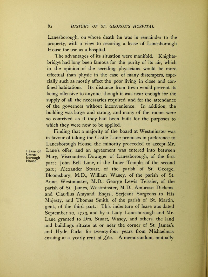 Lanesborough, on whose death he was in remainder to the property, with a view to securing a lease of Lanesborough House for use as a hospital. The advantages of its situation were manifold. Knights- bridge had long been famous for the purity of its air, which in the opinion of the seceding physicians would be more effectual than physic in the case of many distempers, espe- cially such as mostly affect the poor living in close and con- fined habitations. Its distance from town would prevent its being offensive to anyone, though it was near enough for the supply of all the necessaries required and for the attendance of the governors without inconvenience. In addition, the building was large and strong, and many of the rooms were so contrived as if they had been built for the purposes to which they were now to be applied. Finding that a majority of the board at Westminster was in favour of taking the Castle Lane premises in preference to Lanesborough House, the minority proceeded to accept Mr. Lease of Lane’s offer, and an agreement was entered into between borough Mary, Viscountess Dowager of Lanesborough, of the first part; John Bell Lane, of the Inner Temple, of the second part; Alexander Stuart, of the parish of St. George, Bloomsbury, M.D., William Wasey, of the parish of St. Anne, Westminster, M.D., George Lewis Teissier, of the parish of St. James, Westminster, M.D., Ambrose Dickens and Claudius Amyand, Esqrs., Serjeant Surgeons to His Majesty, and Thomas Smith, of the parish of St. Martin, gent., of the third part. This indenture of lease was dated September 20, 1733, and by it Lady Lanesborough and Mr. Lane granted to Drs. Stuart, Wasey, and others, the land and buildings situate at or near the corner of St. James’s and Hyde Parks for twenty-four years from Michaelmas ensuing at a yearly rent of £60. A memorandum, mutually