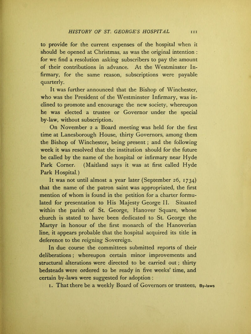 to provide for the current expenses of the hospital when it should be opened at Christmas, as was the original intention : for we find a resolution asking subscribers to pay the amount of their contributions in advance. At the Westminster In- firmary, for the same reason, subscriptions were payable quarterly. It was further announced that the Bishop of Winchester, who was the President of the Westminster Infirmary, was in- clined to promote and encourage the new society, whereupon he was elected a trustee or Governor under the special by-law, without subscription. On November 2 a Board meeting was held for the first time at Lanesborough House, thirty Governors, among them the Bishop of Winchester, being present ; and the following week it was resolved that the institution should for the future be called by the name of the hospital or infirmary near Hyde Park Corner. (Maitland says it was at first called Hyde Park Hospital.) It was not until almost a year later (September 26, 1734) that the name of the patron saint was appropriated, the first mention of whom is found in the petition for a charter formu- lated for presentation to His Majesty George II. Situated within the parish of St. George, Hanover Square, whose church is stated to have been dedicated to St. George the Martyr in honour of the first monarch of the Hanoverian line, it appears probable that the hospital acquired its title in deference to the reigning Sovereign. In due course the committees submitted reports of their deliberations; whereupon certain minor improvements and structural alterations were directed to be carried out; thirty bedsteads were ordered to be ready in five weeks’ time, and certain by-laws were suggested for adoption : 1. That there be a weekly Board of Governors or trustees, By-laws