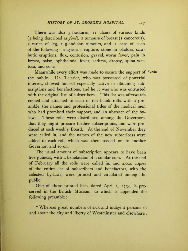 There was also 3 fractures, 11 ulcers of various kinds (3 being described as foul), 2 tumours of breast (1 cancerous), 2 caries of leg, 2 glandular tumours, and 1 case of each of the following : ringworm, rupture, stone in bladder, scar- butic eruptions, flux, contusion, gravel, worm fever, pain in breast, palsy, ophthalmia, fever, asthma, dropsy, spina ven- tosa, and colic. Meanwhile every effort was made to secure the support of the public. Dr. Teissier, who was possessed of powerful interest, showed himself especially active in obtaining sub- scriptions and benefactions, and he it was who was entrusted with the original list of subscribers. This list was afterwards copied and attached to each of ten blank rolls, with a pre- amble, the names and professional titles of the medical men who had promised their support, and an abstract of the by- laws. These rolls were distributed among the Governors, that they might procure further subscriptions, and were pro- duced at each weekly Board. At the end of November they were called in, and the names of the new subscribers were added to each roll, which was then passed on to another Governor, and so on. The usual amount of subscription appears to have been five guineas, with a benefaction of a similar sum. At the end of February all the rolls were called in, and 2,000 copies of the entire list of subscribers and benefactors, with the selected by-laws, were printed and circulated among the public. One of these printed lists, dated April 3, 1734, is pre- served in the British Museum, to which is appended the following preamble : Funds “ Whereas great numbers of sick and indigent persons in and about the city and liberty of Westminster and elsewhere :