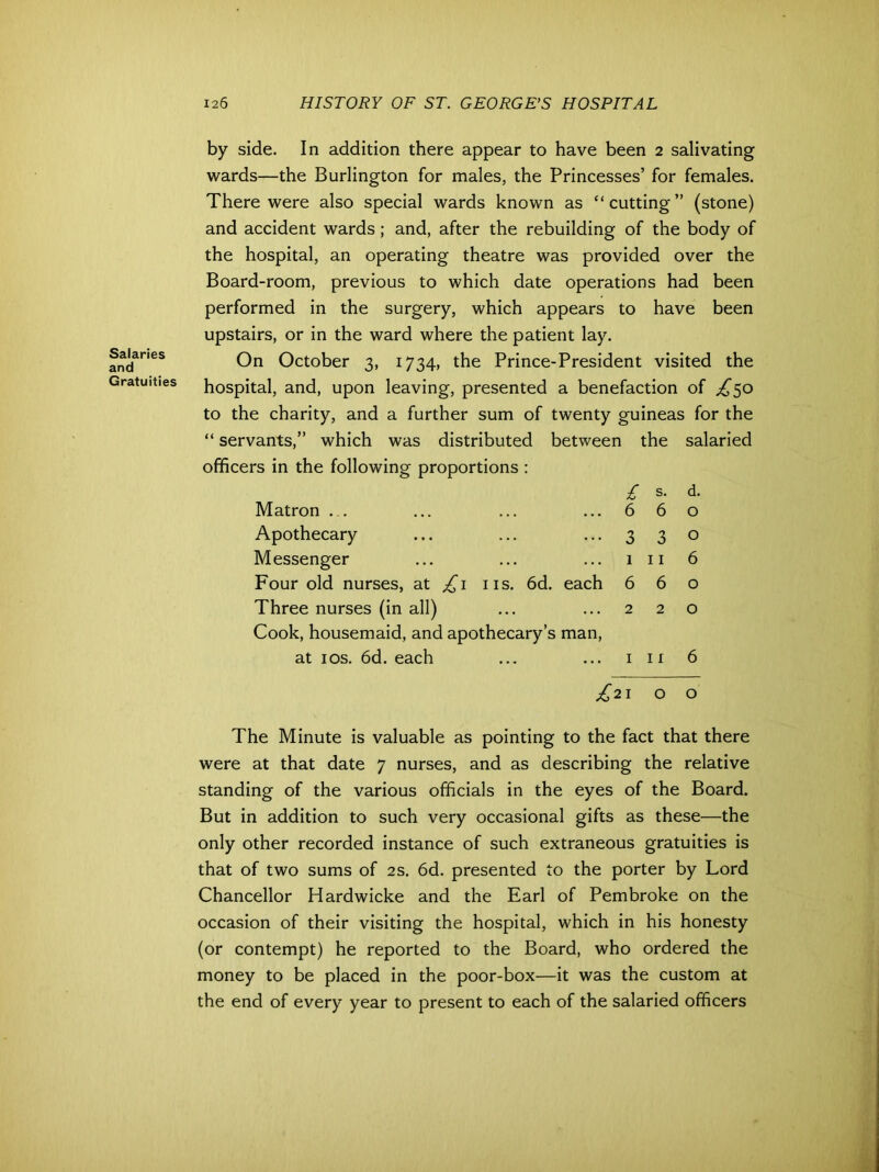 Salaries and Gratuities by side. In addition there appear to have been 2 salivating wards—the Burlington for males, the Princesses’ for females. There were also special wards known as “cutting” (stone) and accident wards; and, after the rebuilding of the body of the hospital, an operating theatre was provided over the Board-room, previous to which date operations had been performed in the surgery, which appears to have been upstairs, or in the ward where the patient lay. On October 3, 1734, the Prince-President visited the hospital, and, upon leaving, presented a benefaction of £50 to the charity, and a further sum of twenty guineas for the “ servants,” which was distributed between the salaried officers in the following proportions : £ s. d. Matron ... 6 6 0 Apothecary 3 3 0 Messenger 1 11 6 Four old nurses, at £1 ns. 6d. each 6 6 0 Three nurses (in all) 2 2 0 Cook, housemaid, and apothecary’s man, at 10s. 6d. each 1 11 6 £21 00 The Minute is valuable as pointing to the fact that there were at that date 7 nurses, and as describing the relative standing of the various officials in the eyes of the Board. But in addition to such very occasional gifts as these—the only other recorded instance of such extraneous gratuities is that of two sums of 2s. 6d. presented to the porter by Lord Chancellor Hardwicke and the Earl of Pembroke on the occasion of their visiting the hospital, which in his honesty (or contempt) he reported to the Board, who ordered the money to be placed in the poor-box—it was the custom at the end of every year to present to each of the salaried officers