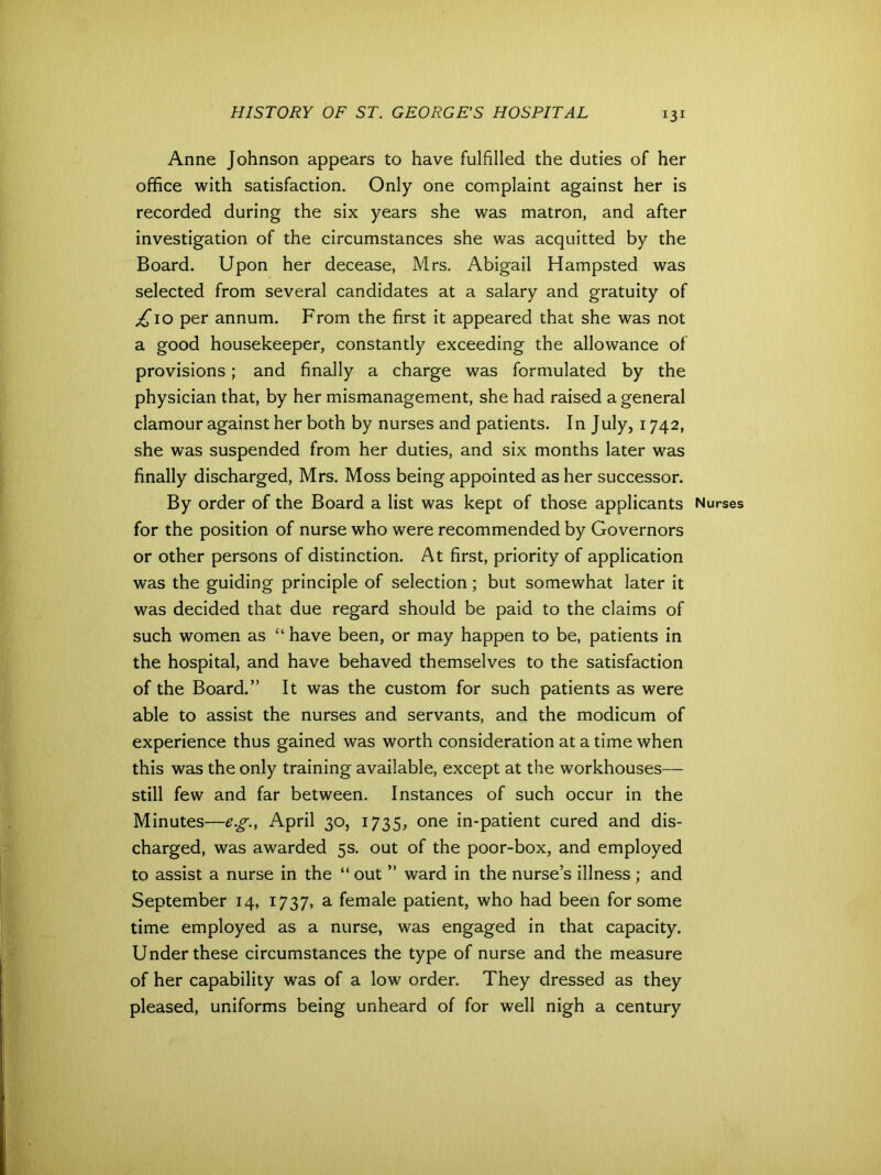 Anne Johnson appears to have fulfilled the duties of her office with satisfaction. Only one complaint against her is recorded during the six years she was matron, and after investigation of the circumstances she was acquitted by the Board. Upon her decease, Mrs. Abigail Hampsted was selected from several candidates at a salary and gratuity of £10 per annum. From the first it appeared that she was not a good housekeeper, constantly exceeding the allowance of provisions; and finally a charge was formulated by the physician that, by her mismanagement, she had raised a general clamour against her both by nurses and patients. In July, 1742, she was suspended from her duties, and six months later was finally discharged, Mrs. Moss being appointed as her successor. By order of the Board a list was kept of those applicants for the position of nurse who were recommended by Governors or other persons of distinction. At first, priority of application was the guiding principle of selection; but somewhat later it was decided that due regard should be paid to the claims of such women as “ have been, or may happen to be, patients in the hospital, and have behaved themselves to the satisfaction of the Board.” It was the custom for such patients as were able to assist the nurses and servants, and the modicum of experience thus gained was worth consideration at a time when this was the only training available, except at the workhouses— still few and far between. Instances of such occur in the Minutes—eg., April 30, 1735, one in-patient cured and dis- charged, was awarded 5s. out of the poor-box, and employed to assist a nurse in the “ out ” ward in the nurse’s illness ; and September 14, 1737, a female patient, who had been for some time employed as a nurse, was engaged in that capacity. Under these circumstances the type of nurse and the measure of her capability was of a low order. They dressed as they pleased, uniforms being unheard of for well nigh a century Nurses