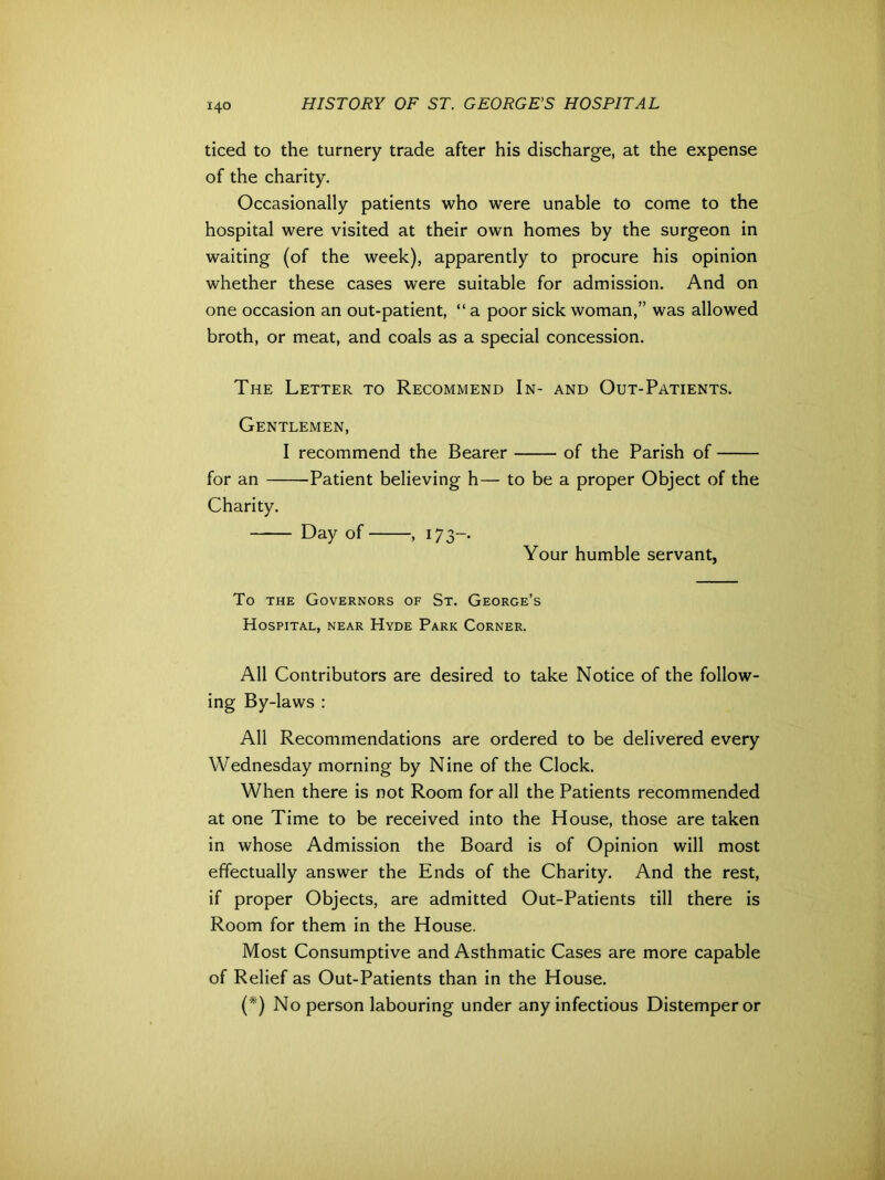 ticed to the turnery trade after his discharge, at the expense of the charity. Occasionally patients who were unable to come to the hospital were visited at their own homes by the surgeon in waiting (of the week), apparently to procure his opinion whether these cases were suitable for admission. And on one occasion an out-patient, “ a poor sick woman,” was allowed broth, or meat, and coals as a special concession. The Letter to Recommend In- and Out-Patients. Gentlemen, I recommend the Bearer of the Parish of for an Patient believing h— to be a proper Object of the Charity. Day of , 17 3-. Your humble servant, To the Governors of St. George’s Hospital, near Hyde Park Corner. All Contributors are desired to take Notice of the follow- ing By-laws : All Recommendations are ordered to be delivered every Wednesday morning by Nine of the Clock. When there is not Room for all the Patients recommended at one Time to be received into the House, those are taken in whose Admission the Board is of Opinion will most effectually answer the Ends of the Charity. And the rest, if proper Objects, are admitted Out-Patients till there is Room for them in the House. Most Consumptive and Asthmatic Cases are more capable of Relief as Out-Patients than in the House. (*) No person labouring under any infectious Distemper or