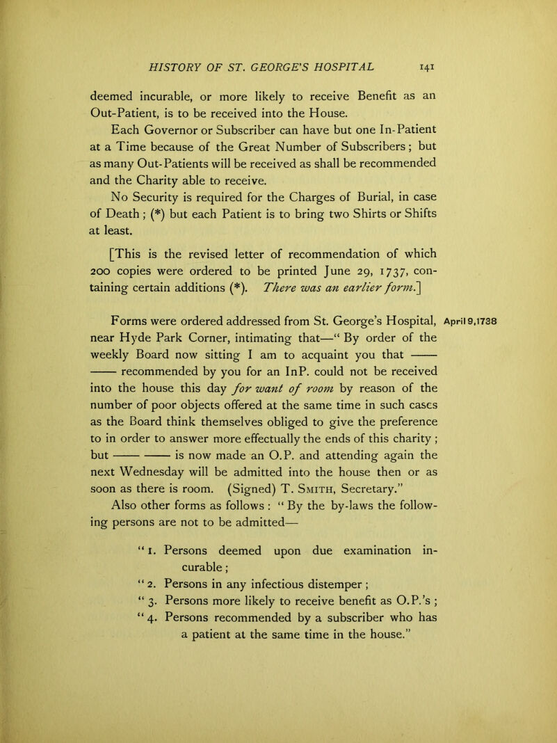 deemed incurable, or more likely to receive Benefit as an Out-Patient, is to be received into the House. Each Governor or Subscriber can have but one In-Patient at a Time because of the Great Number of Subscribers; but as many Out-Patients will be received as shall be recommended and the Charity able to receive. No Security is required for the Charges of Burial, in case of Death ; (*) but each Patient is to bring two Shirts or Shifts at least. [This is the revised letter of recommendation of which 200 copies were ordered to be printed June 29, 1737, con- taining certain additions (*). There was an earlier forml\ Forms were ordered addressed from St. George’s Hospital, April 9,1738 near Hyde Park Corner, intimating that—“ By order of the weekly Board now sitting I am to acquaint you that recommended by you for an InP. could not be received into the house this day for want of room by reason of the number of poor objects offered at the same time in such cases as the Board think themselves obliged to give the preference to in order to answer more effectually the ends of this charity ; but is now made an O.P. and attending again the next Wednesday will be admitted into the house then or as soon as there is room. (Signed) T. Smith, Secretary.” Also other forms as follows : “ By the by-laws the follow- ing persons are not to be admitted— “ 1. Persons deemed upon due examination in- curable ; “ 2. Persons in any infectious distemper ; “ 3. Persons more likely to receive benefit as O.P.’s ; “4. Persons recommended by a subscriber who has a patient at the same time in the house.”