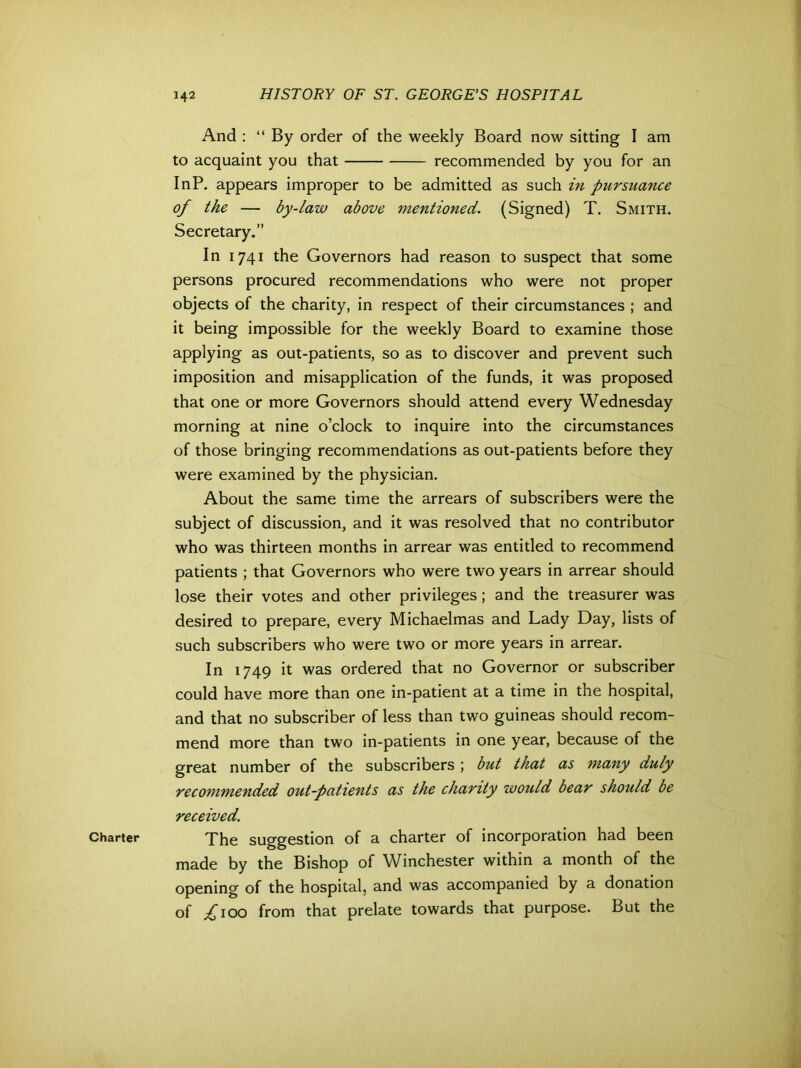 Charter And : “By order of the weekly Board now sitting I am to acquaint you that recommended by you for an InP. appears improper to be admitted as such in pursuance of the — by-law above mentioned. (Signed) T. Smith. Secretary.” In 1741 the Governors had reason to suspect that some persons procured recommendations who were not proper objects of the charity, in respect of their circumstances ; and it being impossible for the weekly Board to examine those applying as out-patients, so as to discover and prevent such imposition and misapplication of the funds, it was proposed that one or more Governors should attend every Wednesday morning at nine o’clock to inquire into the circumstances of those bringing recommendations as out-patients before they were examined by the physician. About the same time the arrears of subscribers were the subject of discussion, and it was resolved that no contributor who was thirteen months in arrear was entitled to recommend patients ; that Governors who were two years in arrear should lose their votes and other privileges; and the treasurer was desired to prepare, every Michaelmas and Lady Day, lists of such subscribers who were two or more years in arrear. In 1749 it was ordered that no Governor or subscriber could have more than one in-patient at a time in the hospital, and that no subscriber of less than two guineas should recom- mend more than two in-patients in one year, because of the great number of the subscribers ; but that as many duly recommended out-patients as the charity would bear should be received. The suggestion of a charter of incorporation had been made by the Bishop of Winchester within a month of the opening of the hospital, and was accompanied by a donation of ^100 from that prelate towards that purpose. But the