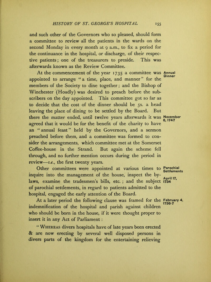 and such other of the Governors who so pleased, should form a committee to review all the patients in the wards on the second Monday in every month at 9 a.m., to fix a period for the continuance in the hospital, or discharge, of their respec- tive patients; one of the treasurers to preside. This was afterwards known as the Review Committee. At the commencement of the year 1735 a committee was appointed to arrange “ a time, place, and manner ” for the members of the Society to dine together; and the Bishop of Winchester (Hoadly) was desired to preach before the sub- scribers on the day appointed. This committee got so far as to decide that the cost of the dinner should be 5s. a head leaving the place of dining to be settled by the Board. But there the matter ended, until twelve years afterwards it was agreed that it would be for the benefit of the charity to have an “ annual feast ” held by the Governors, and a sermon preached before them, and a committee was formed to con- sider the arrangements, which committee met at the Somerset Coffee-house in the Strand. But again the scheme fell through, and no further mention occurs during the period in review—t.e., the first twenty years. Other committees were appointed at various times to inquire into the management of the house, inspect the by- laws, examine the tradesmen’s bills, etc. ; and the subject of parochial settlements, in regard to patients admitted to the hospital, engaged the early attention of the Board. At a later period the following clause was framed for the indemnification of the hospital and parish against children who should be born in the house, if it were thought proper to insert it in any Act of Parliament : “ Whereas divers hospitals have of late years been erected & are now erecting by several well disposed persons in divers parts of the kingdom for the entertaining relieving Annual Dinner November 0,1747 Parochial Settlements April 17, 1734 February 4, 1736-7