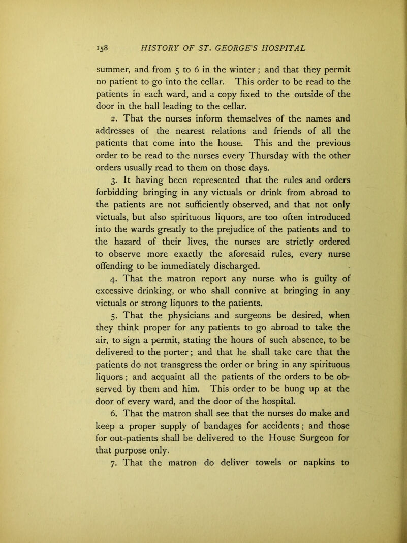 summer, and from 5 to 6 in the winter ; and that they permit no patient to go into the cellar. This order to be read to the patients in each ward, and a copy fixed to the outside of the door in the hall leading to the cellar. 2. That the nurses inform themselves of the names and addresses of the nearest relations and friends of all the patients that come into the house. This and the previous order to be read to the nurses every Thursday with the other orders usually read to them on those days. 3. It having been represented that the rules and orders forbidding bringing in any victuals or drink from abroad to the patients are not sufficiently observed, and that not only victuals, but also spirituous liquors, are too often introduced into the wards greatly to the prejudice of the patients and to the hazard of their lives, the nurses are strictly ordered to observe more exactly the aforesaid rules, every nurse offending to be immediately discharged. 4. That the matron report any nurse who is guilty of excessive drinking, or who shall connive at bringing in any victuals or strong liquors to the patients. 5. That the physicians and surgeons be desired, when they think proper for any patients to go abroad to take the air, to sign a permit, stating the hours of such absence, to be delivered to the porter; and that he shall take care that the patients do not transgress the order or bring in any spirituous liquors ; and acquaint all the patients of the orders to be ob- served by them and him. This order to be hung up at the door of every ward, and the door of the hospital. 6. That the matron shall see that the nurses do make and keep a proper supply of bandages for accidents; and those for out-patients shall be delivered to the House Surgeon for that purpose only. 7. That the matron do deliver towels or napkins to