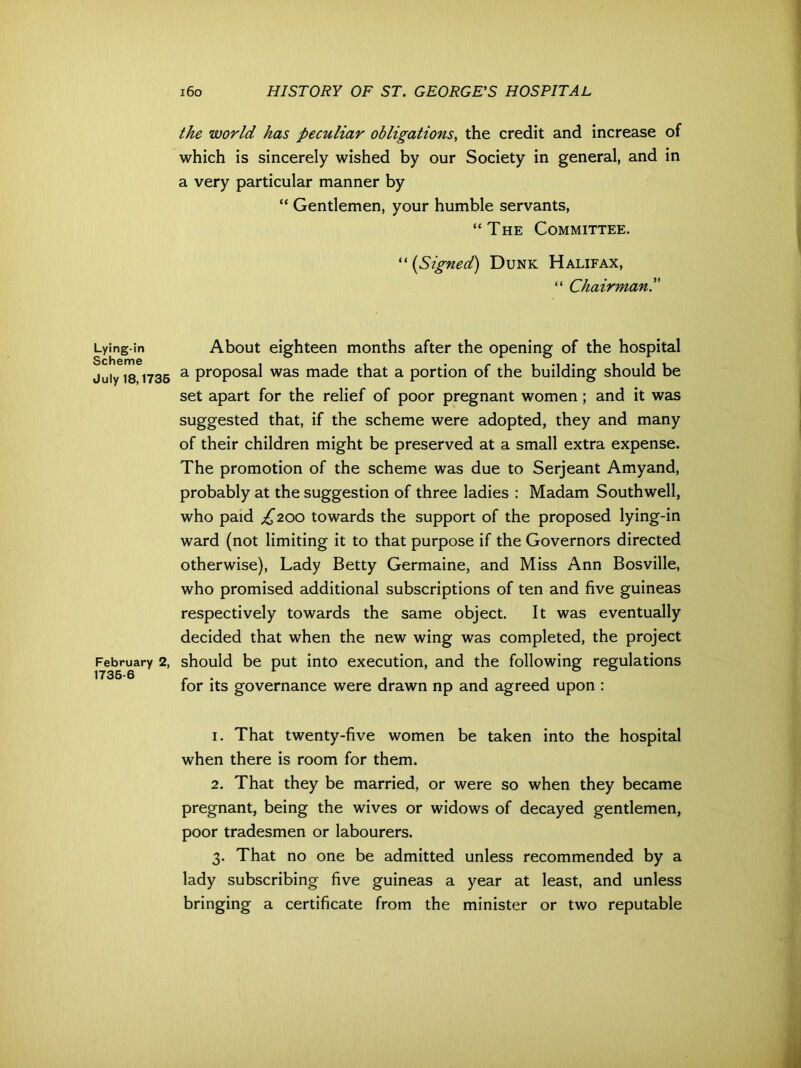 Lying-in Scheme July 18,1735 February 2, 1735-6 160 HISTORY OF ST. GEORGE'S HOSPITAL the world has peculiar obligations, the credit and increase of which is sincerely wished by our Society in general, and in a very particular manner by “ Gentlemen, your humble servants, “The Committee. “(Signed) Dunk Halifax, “ Chairmanl' About eighteen months after the opening of the hospital a proposal was made that a portion of the building should be set apart for the relief of poor pregnant women; and it was suggested that, if the scheme were adopted, they and many of their children might be preserved at a small extra expense. The promotion of the scheme was due to Serjeant Amyand, probably at the suggestion of three ladies : Madam Southwell, who paid £200 towards the support of the proposed lying-in ward (not limiting it to that purpose if the Governors directed otherwise), Lady Betty Germaine, and Miss Ann Bosville, who promised additional subscriptions of ten and five guineas respectively towards the same object. It was eventually decided that when the new wing was completed, the project should be put into execution, and the following regulations for its governance were drawn np and agreed upon : 1. That twenty-five women be taken into the hospital when there is room for them. 2. That they be married, or were so when they became pregnant, being the wives or widows of decayed gentlemen, poor tradesmen or labourers. 3. That no one be admitted unless recommended by a lady subscribing five guineas a year at least, and unless bringing a certificate from the minister or two reputable