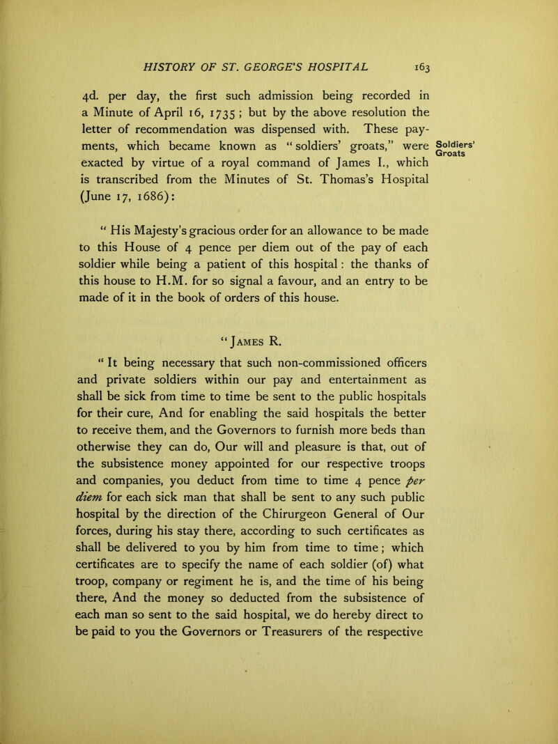 4<d. per day, the first such admission being recorded in a Minute of April 16, 1735 ; but by the above resolution the letter of recommendation was dispensed with. These pay- ments, which became known as “ soldiers’ groats,” were exacted by virtue of a royal command of James I., which is transcribed from the Minutes of St. Thomas’s Hospital (June 17, 1686): “ His Majesty’s gracious order for an allowance to be made to this House of 4 pence per diem out of the pay of each soldier while being a patient of this hospital: the thanks of this house to H.M. for so signal a favour, and an entry to be made of it in the book of orders of this house. “James R. “It being necessary that such non-commissioned officers and private soldiers within our pay and entertainment as shall be sick from time to time be sent to the public hospitals for their cure, And for enabling the said hospitals the better to receive them, and the Governors to furnish more beds than otherwise they can do, Our will and pleasure is that, out of the subsistence money appointed for our respective troops and companies, you deduct from time to time 4 pence per diem for each sick man that shall be sent to any such public hospital by the direction of the Chirurgeon General of Our forces, during his stay there, according to such certificates as shall be delivered to you by him from time to time; which certificates are to specify the name of each soldier (of) what troop, company or regiment he is, and the time of his being there, And the money so deducted from the subsistence of each man so sent to the said hospital, we do hereby direct to be paid to you the Governors or Treasurers of the respective Soldiers’ Groats