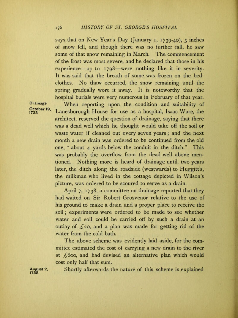 Drainage October 19. 1733 August 2, 1738 says that on New Year’s Day (January 1, 1739-40), 3 inches of snow fell, and though there was no further fall, he saw some of that snow remaining in March. The commencement of the frost was most severe, and he declared that those in his experience—up to 1798—were nothing like it in severity. It was said that the breath of some was frozen on the bed- clothes. No thaw occurred, the snow remaining until the spring gradually wore it away. It is noteworthy that the hospital burials were very numerous in February of that year. When reporting upon the condition and suitability of Lanes borough House for use as a hospital, Isaac Ware, the architect, reserved the question of drainage, saying that there was a dead well which he thought would take off the soil or waste water if cleaned out every seven years ; and the next month a new drain was ordered to be continued from the old one, “ about 4 yards below the conduit in the ditch.” This was probably the overflow from the dead well above men- tioned. Nothing more is heard of drainage until, two years later, the ditch along the roadside (westwards) to Huggitt’s, the milkman who lived in the cottage depicted in Wilson’s picture, was ordered to be scoured to serve as a drain. April 7, 1738, a committee on drainage reported that they had waited on Sir Robert Grosvenor relative to the use of his ground to make a drain and a proper place to receive the soil; experiments were ordered to be made to see whether water and soil could be carried off by such a drain at an outlay of £20, and a plan was made for getting rid of the water from the cold bath. The above scheme was evidently laid aside, for the com- mittee estimated the cost of carrying a new drain to the river at ^600, and had devised an alternative plan which would cost only half that sum. Shortly afterwards the nature of this scheme is explained