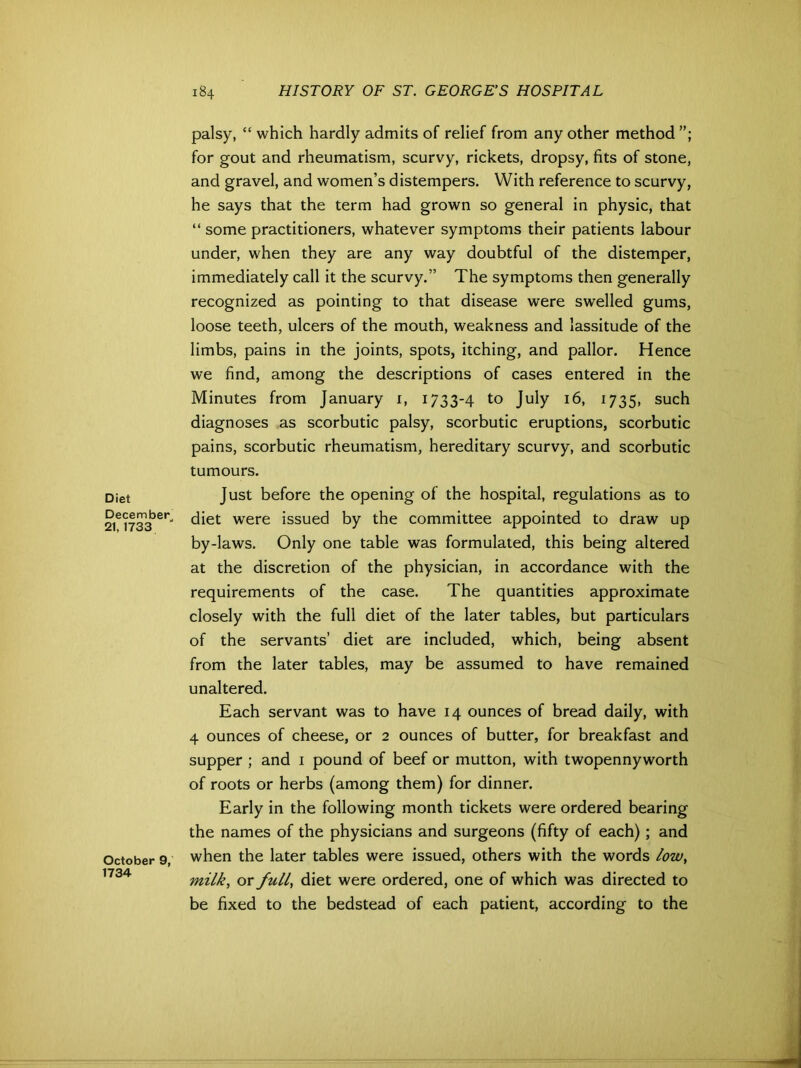 Diet December 21,1733 October 9, 1734 palsy, “ which hardly admits of relief from any other method for gout and rheumatism, scurvy, rickets, dropsy, fits of stone, and gravel, and women’s distempers. With reference to scurvy, he says that the term had grown so general in physic, that “ some practitioners, whatever symptoms their patients labour under, when they are any way doubtful of the distemper, immediately call it the scurvy.” The symptoms then generally recognized as pointing to that disease were swelled gums, loose teeth, ulcers of the mouth, weakness and lassitude of the limbs, pains in the joints, spots, itching, and pallor. Hence we find, among the descriptions of cases entered in the Minutes from January 1, 1733-4 to July 16, 1735, such diagnoses as scorbutic palsy, scorbutic eruptions, scorbutic pains, scorbutic rheumatism, hereditary scurvy, and scorbutic tumours. Just before the opening of the hospital, regulations as to diet were issued by the committee appointed to draw up by-laws. Only one table was formulated, this being altered at the discretion of the physician, in accordance with the requirements of the case. The quantities approximate closely with the full diet of the later tables, but particulars of the servants’ diet are included, which, being absent from the later tables, may be assumed to have remained unaltered. Each servant was to have 14 ounces of bread daily, with 4 ounces of cheese, or 2 ounces of butter, for breakfast and supper ; and 1 pound of beef or mutton, with twopennyworth of roots or herbs (among them) for dinner. Early in the following month tickets were ordered bearing the names of the physicians and surgeons (fifty of each); and when the later tables were issued, others with the words low, milk, or full, diet were ordered, one of which was directed to be fixed to the bedstead of each patient, according to the