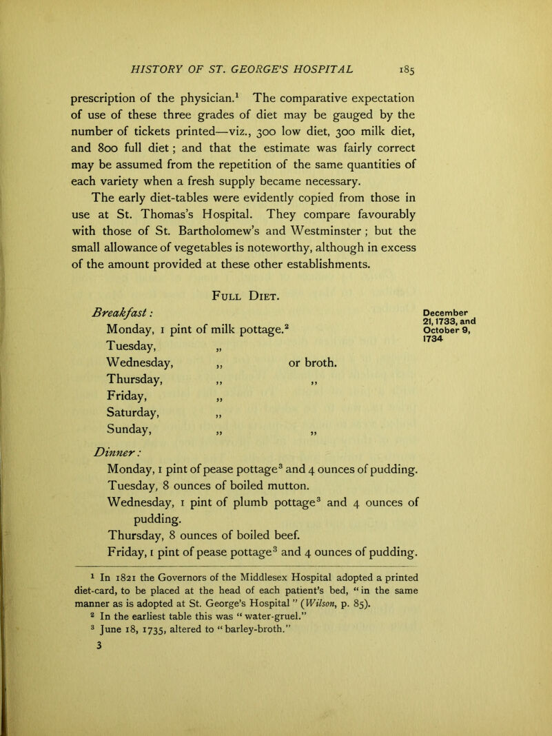 prescription of the physician.1 The comparative expectation of use of these three grades of diet may be gauged by the number of tickets printed—viz., 300 low diet, 300 milk diet, and 800 full diet; and that the estimate was fairly correct may be assumed from the repetition of the same quantities of each variety when a fresh supply became necessary. The early diet-tables were evidently copied from those in use at St. Thomas’s Hospital. They compare favourably with those of St. Bartholomew’s and Westminster ; but the small allowance of vegetables is noteworthy, although in excess of the amount provided at these other establishments. Full Diet. Breakfast: Monday, 1 pint of milk pottage.2 Tuesday, „ Wednesday, ,, or broth. Thursday, ,, ,, Friday, Saturday, „ Sunday, „ Dinner: Monday, 1 pint of pease pottage3 and 4 ounces of pudding. Tuesday, 8 ounces of boiled mutton. Wednesday, 1 pint of plumb pottage3 and 4 ounces of pudding. Thursday, 8 ounces of boiled beef. Friday, 1 pint of pease pottage3 and 4 ounces of pudding. 1 In 1821 the Governors of the Middlesex Hospital adopted a printed diet-card, to be placed at the head of each patient’s bed, “ in the same manner as is adopted at St. George’s Hospital ” (Wilson, p. 85). 8 In the earliest table this was “ water-gruel.” 3 June 18, 1735, altered to “barley-broth.” 3 December 21,1733, and October 9, 1734