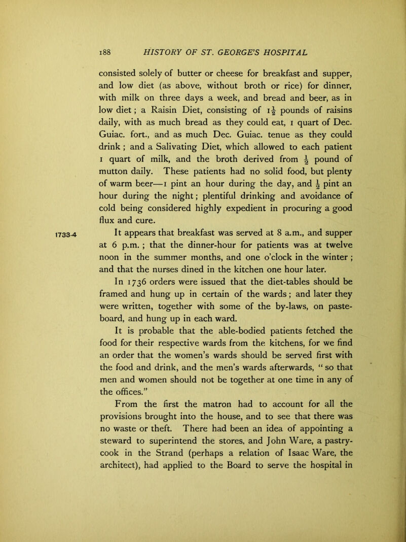 1733-4 consisted solely of butter or cheese for breakfast and supper, and low diet (as above, without broth or rice) for dinner, with milk on three days a week, and bread and beer, as in low diet; a Raisin Diet, consisting of pounds of raisins daily, with as much bread as they could eat, i quart of Dec. Guiac. fort., and as much Dec. Guiac. tenue as they could drink ; and a Salivating Diet, which allowed to each patient i quart of milk, and the broth derived from ^ pound of mutton daily. These patients had no solid food, but plenty of warm beer—i pint an hour during the day, and | pint an hour during the night; plentiful drinking and avoidance of cold being considered highly expedient in procuring a good flux and cure. It appears that breakfast was served at 8 a.m., and supper at 6 p.m. ; that the dinner-hour for patients was at twelve noon in the summer months, and one o’clock in the winter ; and that the nurses dined in the kitchen one hour later. In 1736 orders were issued that the diet-tables should be framed and hung up in certain of the wards; and later they were written, together with some of the by-laws, on paste- board, and hung up in each ward. It is probable that the able-bodied patients fetched the food for their respective wards from the kitchens, for we find an order that the women’s wards should be served first with the food and drink, and the men’s wards afterwards, “ so that men and women should not be together at one time in any of the offices.” From the first the matron had to account for all the provisions brought into the house, and to see that there was no waste or theft. There had been an idea of appointing a steward to superintend the stores, and John Ware, a pastry- cook in the Strand (perhaps a relation of Isaac Ware, the architect), had applied to the Board to serve the hospital in