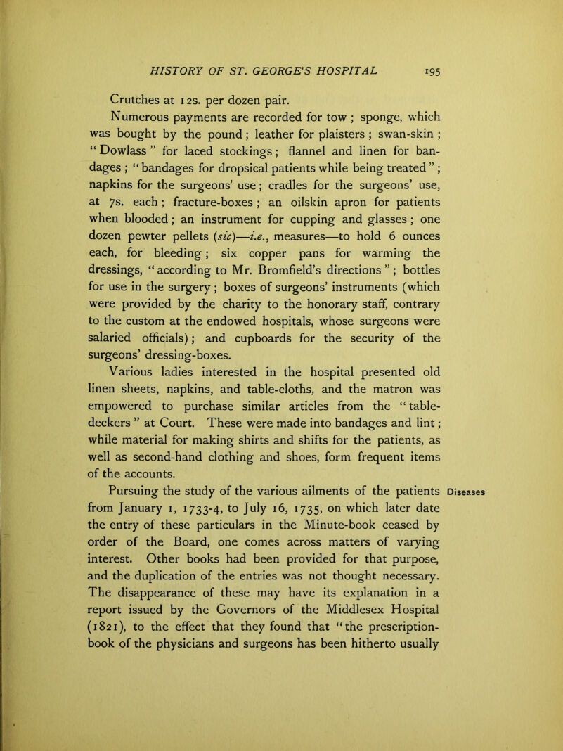 Crutches at 12s. per dozen pair. Numerous payments are recorded for tow ; sponge, which was bought by the pound; leather for plaisters ; swan-skin ; “ Dowlass ” for laced stockings; flannel and linen for ban- dages ; “ bandages for dropsical patients while being treated ” ; napkins for the surgeons’ use; cradles for the surgeons’ use, at 7s. each; fracture-boxes ; an oilskin apron for patients when blooded; an instrument for cupping and glasses ; one dozen pewter pellets (sic)—i.e., measures—to hold 6 ounces each, for bleeding; six copper pans for warming the dressings, “ according to Mr. Bromfield’s directions ” ; bottles for use in the surgery; boxes of surgeons’ instruments (which were provided by the charity to the honorary staff, contrary to the custom at the endowed hospitals, whose surgeons were salaried officials); and cupboards for the security of the surgeons’ dressing-boxes. Various ladies interested in the hospital presented old linen sheets, napkins, and table-cloths, and the matron was empowered to purchase similar articles from the “ table- deckers ” at Court. These were made into bandages and lint; while material for making shirts and shifts for the patients, as well as second-hand clothing and shoes, form frequent items of the accounts. Pursuing the study of the various ailments of the patients Diseases from January 1, 1733-4, to July 16, 1735, on which later date the entry of these particulars in the Minute-book ceased by order of the Board, one comes across matters of varying interest. Other books had been provided for that purpose, and the duplication of the entries was not thought necessary. The disappearance of these may have its explanation in a report issued by the Governors of the Middlesex Hospital (1821), to the effect that they found that “the prescription- book of the physicians and surgeons has been hitherto usually