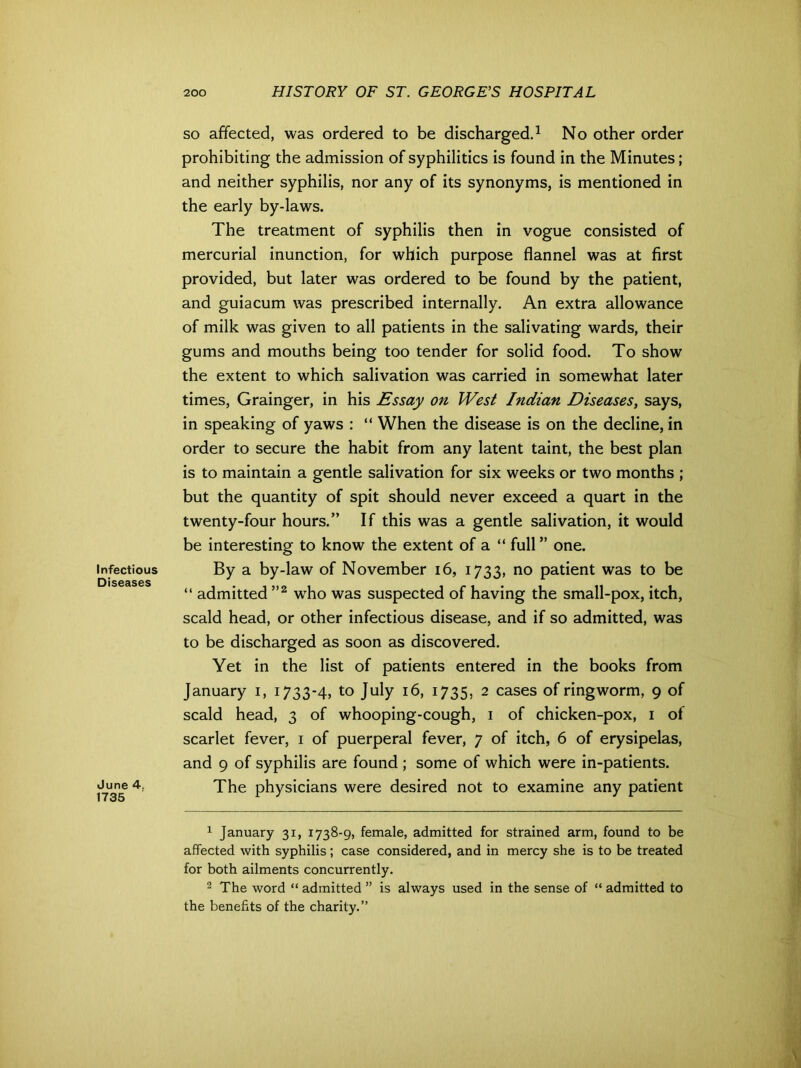 Infectious Diseases June 4. 1735 so affected, was ordered to be discharged.1 No other order prohibiting the admission of syphilitics is found in the Minutes; and neither syphilis, nor any of its synonyms, is mentioned in the early by-laws. The treatment of syphilis then in vogue consisted of mercurial inunction, for which purpose flannel was at first provided, but later was ordered to be found by the patient, and guiacum was prescribed internally. An extra allowance of milk was given to all patients in the salivating wards, their gums and mouths being too tender for solid food. To show the extent to which salivation was carried in somewhat later times, Grainger, in his Essay on West Indian Diseases, says, in speaking of yaws : “ When the disease is on the decline, in order to secure the habit from any latent taint, the best plan is to maintain a gentle salivation for six weeks or two months ; but the quantity of spit should never exceed a quart in the twenty-four hours.” If this was a gentle salivation, it would be interesting to know the extent of a “ full ” one. By a by-law of November 16, 1733, no patient was to be “ admitted ”2 wrho was suspected of having the small-pox, itch, scald head, or other infectious disease, and if so admitted, was to be discharged as soon as discovered. Yet in the list of patients entered in the books from January 1, 1733-4, to July 16, 1735, 2 cases of ringworm, 9 of scald head, 3 of whooping-cough, 1 of chicken-pox, 1 of scarlet fever, 1 of puerperal fever, 7 of itch, 6 of erysipelas, and 9 of syphilis are found; some of which were in-patients. The physicians were desired not to examine any patient 1 January 31, 1738-9, female, admitted for strained arm, found to be affected with syphilis; case considered, and in mercy she is to be treated for both ailments concurrently. 2 The word “ admitted ” is always used in the sense of “ admitted to the benefits of the charity.”