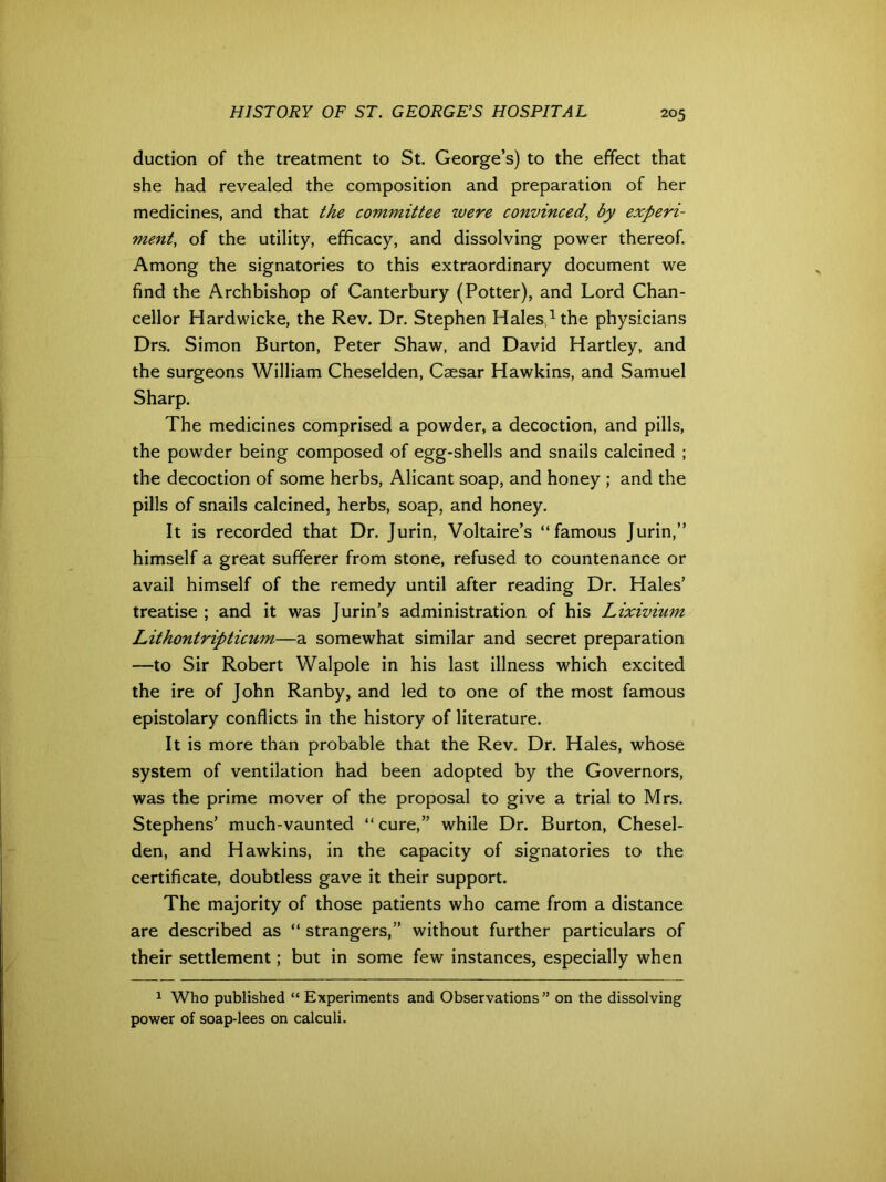 duction of the treatment to St. George’s) to the effect that she had revealed the composition and preparation of her medicines, and that the committee were convinced, by experi- ment, of the utility, efficacy, and dissolving power thereof. Among the signatories to this extraordinary document wre find the Archbishop of Canterbury (Potter), and Lord Chan- cellor Hardwicke, the Rev. Dr. Stephen Hales,1 the physicians Drs. Simon Burton, Peter Shaw, and David Hartley, and the surgeons William Cheselden, Caesar Hawkins, and Samuel Sharp. The medicines comprised a powder, a decoction, and pills, the powder being composed of egg-shells and snails calcined ; the decoction of some herbs, Alicant soap, and honey ; and the pills of snails calcined, herbs, soap, and honey. It is recorded that Dr. Jurin, Voltaire’s “famous Jurin,” himself a great sufferer from stone, refused to countenance or avail himself of the remedy until after reading Dr. Hales’ treatise ; and it was Jurin’s administration of his Lixivium Lithontripticum—a somewhat similar and secret preparation —to Sir Robert Walpole in his last illness which excited the ire of John Ranby, and led to one of the most famous epistolary conflicts in the history of literature. It is more than probable that the Rev. Dr. Hales, whose system of ventilation had been adopted by the Governors, was the prime mover of the proposal to give a trial to Mrs. Stephens’ much-vaunted “ cure,” while Dr. Burton, Chesel- den, and Hawkins, in the capacity of signatories to the certificate, doubtless gave it their support. The majority of those patients who came from a distance are described as “ strangers,” without further particulars of their settlement; but in some few instances, especially when 1 Who published “ Experiments and Observations” on the dissolving power of soap-lees on calculi.