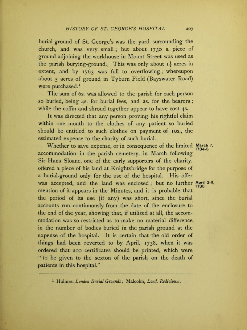burial-ground of St. George’s was the yard surrounding the church, and was very small ; but about 1730 a piece of ground adjoining the workhouse in Mount Street was used as the parish burying-ground. This was only about acres in extent, and by 1763 was full to overflowing; whereupon about 5 acres of ground in Tyburn Field (Bayswater Road) were purchased.1 The sum of 6s. was allowed to the parish for each person so buried, being 4s. for burial fees, and 2s. for the bearers ; while the coffin and shroud together appear to have cost 4s. It was directed that any person proving his rightful claim within one month to the clothes of any patient so buried should be entitled to such clothes on payment of 10s., the estimated expense to the charity of such burial. Whether to save expense, or in consequence of the limited 7> accommodation in the parish cemetery, in March following Sir Hans Sloane, one of the early supporters of the charity, offered a piece of his land at Knightsbridge for the purpose of a burial-ground only for the use of the hospital. His offer was accepted, and the land was enclosed ; but no further Apni 2-11, mention of it appears in the Minutes, and it is probable that the period of its use (if any) was short, since the burial accounts run continuously from the date of the enclosure to the end of the year, showing that, if utilized at all, the accom- modation was so restricted as to make no material difference in the number of bodies buried in the parish ground at the expense of the hospital. It is certain that the old order of things had been reverted to by April, 1738, when it was ordered that 200 certificates should be printed, which were “to be given to the sexton of the parish on the death of patients in this hospital.” 1 Holmes, London Burial Grounds; Malcolm, Lond. Redivivum.