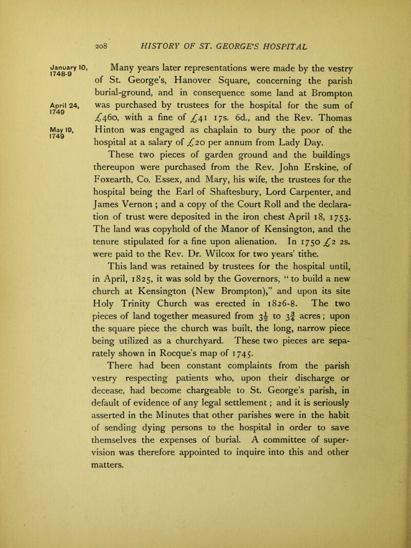 January 10, 1748-9 April 24, 1749 May 19, 1749 Many years later representations were made by the vestry of St. George’s, Hanover Square, concerning the parish burial-ground, and in consequence some land at Brompton was purchased by trustees for the hospital for the sum of ^460, with a fine of ^41 17s. 6d., and the Rev. Thomas Hinton was engaged as chaplain to bury the poor of the hospital at a salary of £20 per annum from Lady Day. These two pieces of garden ground and the buildings thereupon were purchased from the Rev. John Erskine, of Foxearth, Co. Essex, and Mary, his wife, the trustees for the hospital being the Earl of Shaftesbury, Lord Carpenter, and James Vernon ; and a copy of the Court Roll and the declara- tion of trust were deposited in the iron chest April 18, 1753. The land was copyhold of the Manor of Kensington, and the tenure stipulated for a fine upon alienation. In 1750^2 2s. were paid to the Rev. Dr. Wilcox for two years’ tithe. This land was retained by trustees for the hospital until, in April, 1825, it was sold by the Governors, “ to build a new church at Kensington (New Brompton),” and upon its site Holy Trinity Church was erected in 1826-8. The two pieces of land together measured from 3^ to 3f acres ; upon the square piece the church was built, the long, narrow piece being utilized as a churchyard. These two pieces are sepa- rately shown in Rocque’s map of 1745. There had been constant complaints from the parish vestry respecting patients who, upon their discharge or decease, had become chargeable to St. George’s parish, in default of evidence of any legal settlement ; and it is seriously asserted in the Minutes that other parishes were in the habit of sending dying persons to the hospital in order to save themselves the expenses of burial. A committee of super- vision was therefore appointed to inquire into this and other matters.