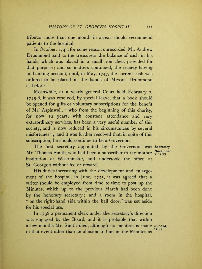 tributor more than one month in arrear should recommend patients to the hospital. In October, 1745, for some reason unrecorded, Mr. Andrew Drummond paid to the treasurers the balance of cash in his hands, which was placed in a small iron chest provided for that purpose; and so matters continued, the society having no banking account, until, in May, 1747, the current cash was ordered to be placed in the hands of Messrs. Drummond as before. Meanwhile, at a yearly general Court held February 7, 1745-6, it was resolved, by special leave, that a book should be opened for gifts or voluntary subscriptions for the benefit of Mr. Aspinwall, “ who from the beginning of this charity, for now 12 years, with constant attendance and very extraordinary services, has been a very useful member of this society, and is now reduced in his circumstances by several misfortunes and it was further resolved that, in spite of this subscription, he should continue to be a Governor. The first secretary appointed by the Governors was Mr. Thomas Smith, who had been a subscriber to the mother institution at Westminster, and undertook the office at St. George’s without fee or reward. His duties increasing with the development and enlarge- ment of the hospital, in June, 1735, it was agreed that a writer should be employed from time to time to post up the Minutes, which up to the previous March had been done by the honorary secretary; and a room in the hospital, “ on the right-hand side within the hall door,” was set aside for his special use. In 1738 a permanent clerk under the secretary’s direction was engaged by the Board, and it is probable that within a few months Mr. Smith died, although no mention is made of that event other than an allusion to him in the Minutes as Secretary November 2, 1733 June 14, 1738