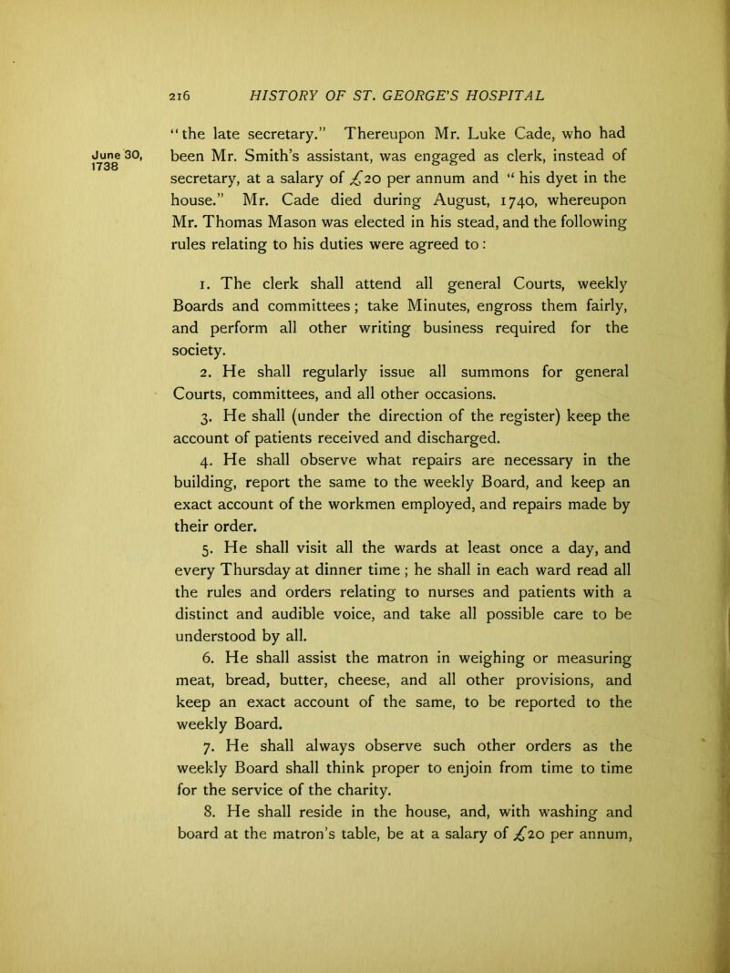 “the late secretary.” Thereupon Mr. Luke Cade, who had June 30, been Mr. Smith’s assistant, was engaged as clerk, instead of secretary, at a salary of ,6 20 per annum and “ his dyet in the house.” Mr. Cade died during August, 1740, whereupon Mr. Thomas Mason was elected in his stead, and the following rules relating to his duties were agreed to: 1. The clerk shall attend all general Courts, weekly Boards and committees; take Minutes, engross them fairly, and perform all other writing business required for the society. 2. He shall regularly issue all summons for general Courts, committees, and all other occasions. 3. He shall (under the direction of the register) keep the account of patients received and discharged. 4. He shall observe what repairs are necessary in the building, report the same to the weekly Board, and keep an exact account of the workmen employed, and repairs made by their order. 5. He shall visit all the wards at least once a day, and every Thursday at dinner time; he shall in each ward read all the rules and orders relating to nurses and patients with a distinct and audible voice, and take all possible care to be understood by all. 6. He shall assist the matron in weighing or measuring meat, bread, butter, cheese, and all other provisions, and keep an exact account of the same, to be reported to the weekly Board. 7. He shall always observe such other orders as the weekly Board shall think proper to enjoin from time to time for the service of the charity. 8. He shall reside in the house, and, with washing and board at the matron’s table, be at a salary of £20 per annum,