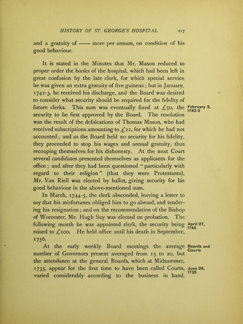 and a gratuity of more per annum, on condition of his good behaviour. It is stated in the Minutes that Mr. Mason reduced to proper order the books of the hospital, which had been left in great confusion by the late clerk, for which special service he was given an extra gratuity of five guineas ; but in January, 1742-3, he received his discharge, and the Board was desired to consider what security should be required for the fidelity of future clerks. This sum was eventually fixed at ^50, the security to be first approved by the Board. The resolution was the result of the defalcations of Thomas Mason, who had received subscriptions amounting to £22, for which he had not accounted; and as the Board held no security for his fidelity, they proceeded to stop his wages and annual gratuity, thus recouping themselves for his dishonesty. At the next Court several candidates presented themselves as applicants for the office ; and after they had been questioned “ particularly with regard to their religion ” (that they were Protestants), Mr. Van Riell was elected by ballot, giving security for his good behaviour in the above-mentioned sum. In March, 1744-5, the clerk absconded, leaving a letter to say that his misfortunes obliged him to go abroad, and tender- ing his resignation ; and on the recommendation of the Bishop of Worcester, Mr. Hugh Say was elected on probation. The following month he was appointed clerk, the security being raised to ^100. He held office until his death in September, 1756. At the early weekly Board meetings the average number of Governors present averaged from 15 to 20, but the attendance at the general Boards, which at Midsummer, 1735, appear for the first time to have been called Courts, varied considerably according to the business in hand. February 2, 1742-3 April 27, 1745 Boards and Courts June 26, 1735