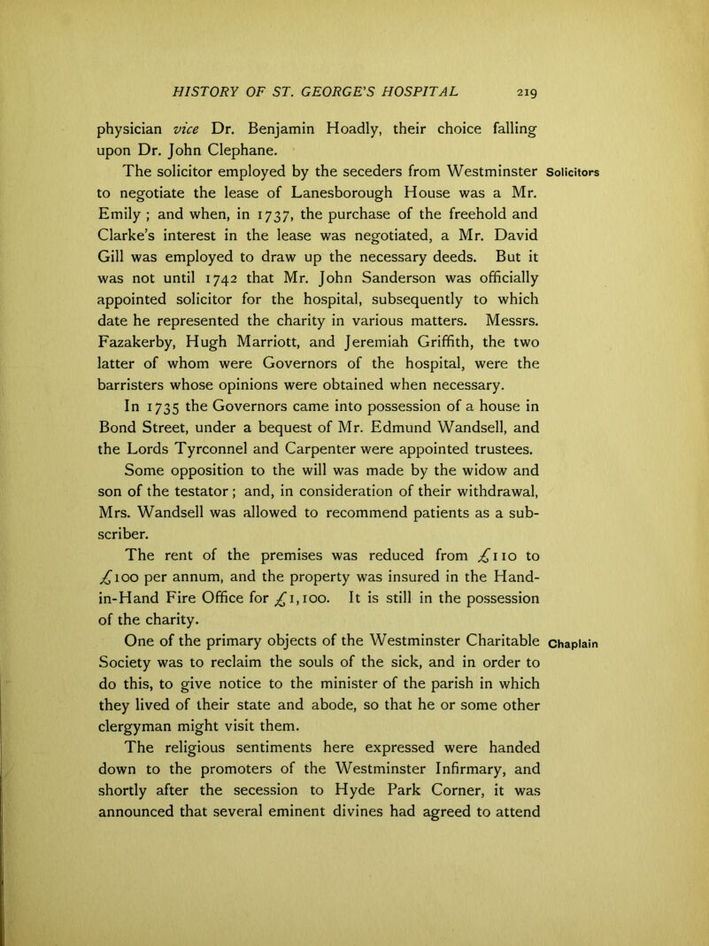 physician vice Dr. Benjamin Hoadly, their choice falling upon Dr. John Clephane. The solicitor employed by the seceders from Westminster to negotiate the lease of Lanesborough House was a Mr. Emily ; and when, in 1737, the purchase of the freehold and Clarke’s interest in the lease was negotiated, a Mr. David Gill was employed to draw up the necessary deeds. But it was not until 1742 that Mr. John Sanderson was officially appointed solicitor for the hospital, subsequently to which date he represented the charity in various matters. Messrs. Fazakerby, Hugh Marriott, and Jeremiah Griffith, the two latter of whom were Governors of the hospital, were the barristers whose opinions were obtained when necessary. In 1735 the Governors came into possession of a house in Bond Street, under a bequest of Mr. Edmund Wandsell, and the Lords Tyrconnel and Carpenter were appointed trustees. Some opposition to the will was made by the widow and son of the testator ; and, in consideration of their withdrawal, Mrs. Wandsell was allowed to recommend patients as a sub- scriber. The rent of the premises was reduced from ^110 to ^100 per annum, and the property was insured in the Hand- in-Hand Fire Office for ^1,100. It is still in the possession of the charity. One of the primary objects of the Westminster Charitable Society was to reclaim the souls of the sick, and in order to do this, to give notice to the minister of the parish in which they lived of their state and abode, so that he or some other clergyman might visit them. The religious sentiments here expressed were handed down to the promoters of the Westminster Infirmary, and shortly after the secession to Hyde Park Corner, it was announced that several eminent divines had agreed to attend Solicitors Chaplain