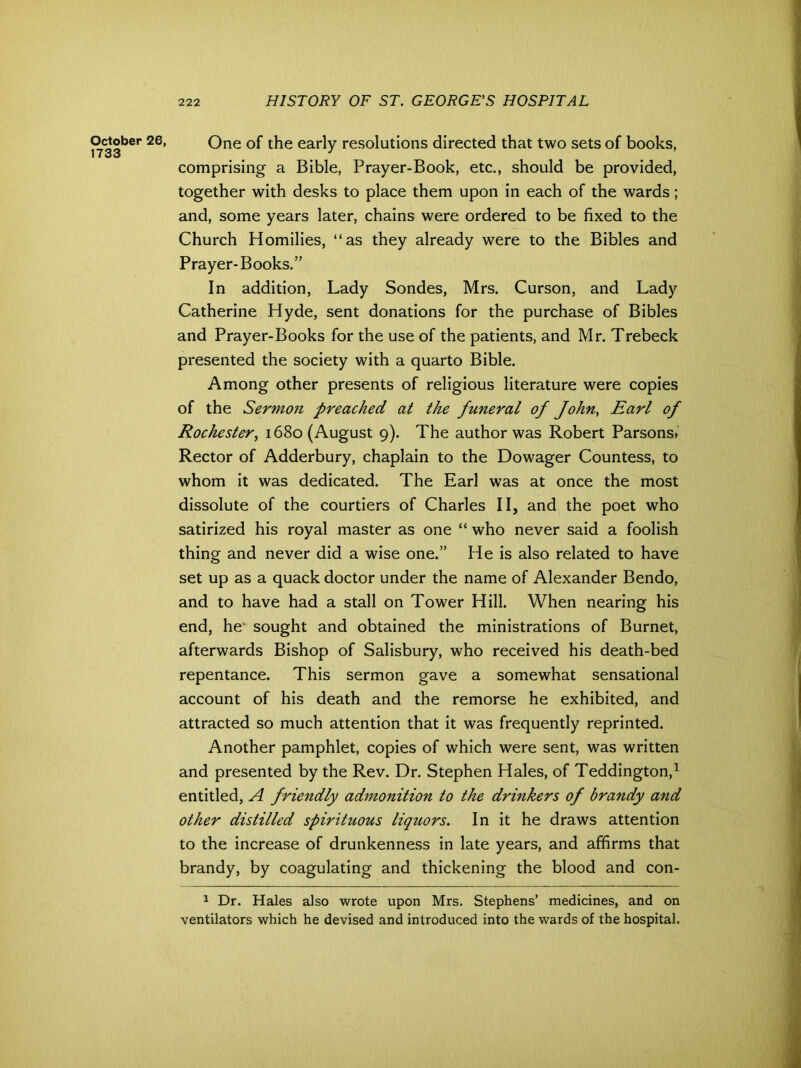 October 26, 1733 One of the early resolutions directed that two sets of books, comprising a Bible, Prayer-Book, etc., should be provided, together with desks to place them upon in each of the wards; and, some years later, chains were ordered to be fixed to the Church Homilies, “as they already were to the Bibles and Prayer-Books.” In addition, Lady Sondes, Mrs. Curson, and Lady Catherine Hyde, sent donations for the purchase of Bibles and Prayer-Books for the use of the patients, and Mr. Trebeck presented the society with a quarto Bible. Among other presents of religious literature were copies of the Sermon preached at the funeral of John, Earl of Rochester, 1680 (August 9). The author was Robert Parsons. Rector of Adderbury, chaplain to the Dowager Countess, to whom it was dedicated. The Earl was at once the most dissolute of the courtiers of Charles II, and the poet who satirized his royal master as one “ who never said a foolish thing and never did a wise one.” He is also related to have set up as a quack doctor under the name of Alexander Bendo, and to have had a stall on Tower Hill. When nearing his end, he* sought and obtained the ministrations of Burnet, afterwards Bishop of Salisbury, who received his death-bed repentance. This sermon gave a somewhat sensational account of his death and the remorse he exhibited, and attracted so much attention that it was frequently reprinted. Another pamphlet, copies of which were sent, was written and presented by the Rev. Dr. Stephen Hales, of Teddington,1 entitled, A friendly admonition to the drinkers of brandy and other distilled spirituous liquors. In it he draws attention to the increase of drunkenness in late years, and affirms that brandy, by coagulating and thickening the blood and con- 1 Dr. Hales also wrote upon Mrs. Stephens’ medicines, and on ventilators which he devised and introduced into the wards of the hospital.