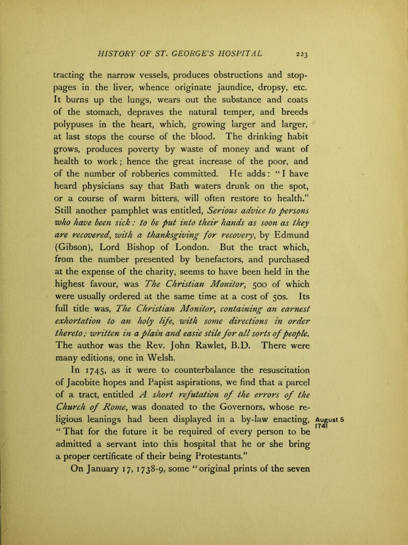 trading the narrow vessels, produces obstructions and stop- pages in the liver, whence originate jaundice, dropsy, etc. It burns up the lungs, wears out the substance and coats of the stomach, depraves the natural temper, and breeds polypuses in the heart, which, growing larger and larger, at last stops the course of the blood. The drinking habit grows, produces poverty by waste of money and want of health to work; hence the great increase of the poor, and of the number of robberies committed. He adds : “ I have heard physicians say that Bath waters drunk on the spot, or a course of warm bitters, will often restore to health.” Still another pamphlet was entitled, Serious advice to persons who have been sick: to be put into their hands as soon as they are recovered, with a thanksgiving for recovery, by Edmund (Gibson), Lord Bishop of London. But the tract which, from the number presented by benefactors, and purchased at the expense of the charity, seems to have been held in the highest favour, was The Christian Monitor, 500 of which were usually ordered at the same time at a cost of 50s. Its full title was, The Christian Monitor, containing an earnest exhortation to an holy life, with some directions in order thereto ; written in a plain and easie stile for all sorts of people. The author was the Rev. John Rawlet, B.D. There were many editions, one in Welsh. In 1745, as it were to counterbalance the resuscitation of Jacobite hopes and Papist aspirations, we find that a parcel of a tract, entitled A short refutation of the errors of the Church of Rome, was donated to the Governors, whose re- ligious leanings had been displayed in a by-law enacting, August “ That for the future it be required of every person to be admitted a servant into this hospital that he or she bring a proper certificate of their being Protestants.” On January 17, 1738-9, some “original prints of the seven