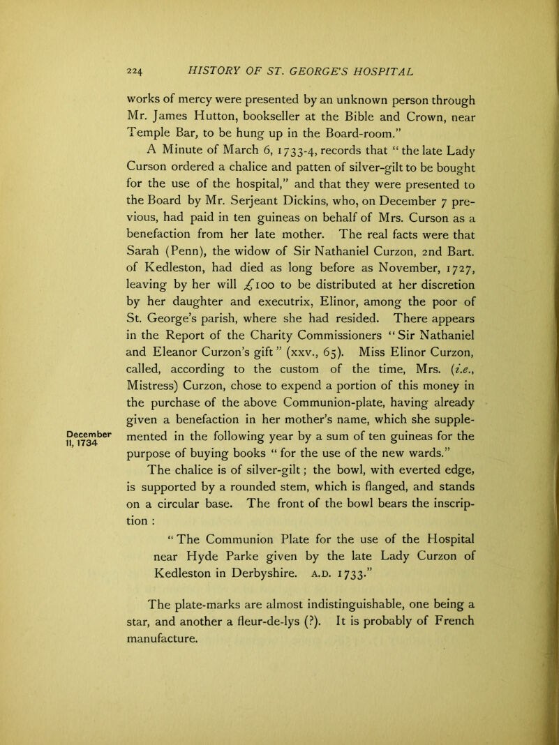 December 11,1734 works of mercy were presented by an unknown person through Mr. James Hutton, bookseller at the Bible and Crown, near Temple Bar, to be hung up in the Board-room.” A Minute of March 6, 1733-4, records that “ the late Lady Curson ordered a chalice and patten of silver-gilt to be bought for the use of the hospital,” and that they were presented to the Board by Mr. Serjeant Dickins, who, on December 7 pre- vious, had paid in ten guineas on behalf of Mrs. Curson as a benefaction from her late mother. The real facts were that Sarah (Penn), the widow of Sir Nathaniel Curzon, 2nd Bart, of Kedleston, had died as long before as November, 1727, leaving by her will ^ioo to be distributed at her discretion by her daughter and executrix, Elinor, among the poor of St. George’s parish, where she had resided. There appears in the Report of the Charity Commissioners “Sir Nathaniel and Eleanor Curzon’s gift ” (xxv., 65). Miss Elinor Curzon, called, according to the custom of the time, Mrs. (i.e., Mistress) Curzon, chose to expend a portion of this money in the purchase of the above Communion-plate, having already given a benefaction in her mother’s name, which she supple- mented in the following year by a sum of ten guineas for the purpose of buying books “ for the use of the new wards.” The chalice is of silver-gilt; the bowl, with everted edge, is supported by a rounded stem, which is flanged, and stands on a circular base. The front of the bowl bears the inscrip- tion : “ The Communion Plate for the use of the Hospital near Hyde Parke given by the late Lady Curzon of Kedleston in Derbyshire, a.d. 1733.” The plate-marks are almost indistinguishable, one being a star, and another a fleur-de-lys (?). It is probably of French manufacture.