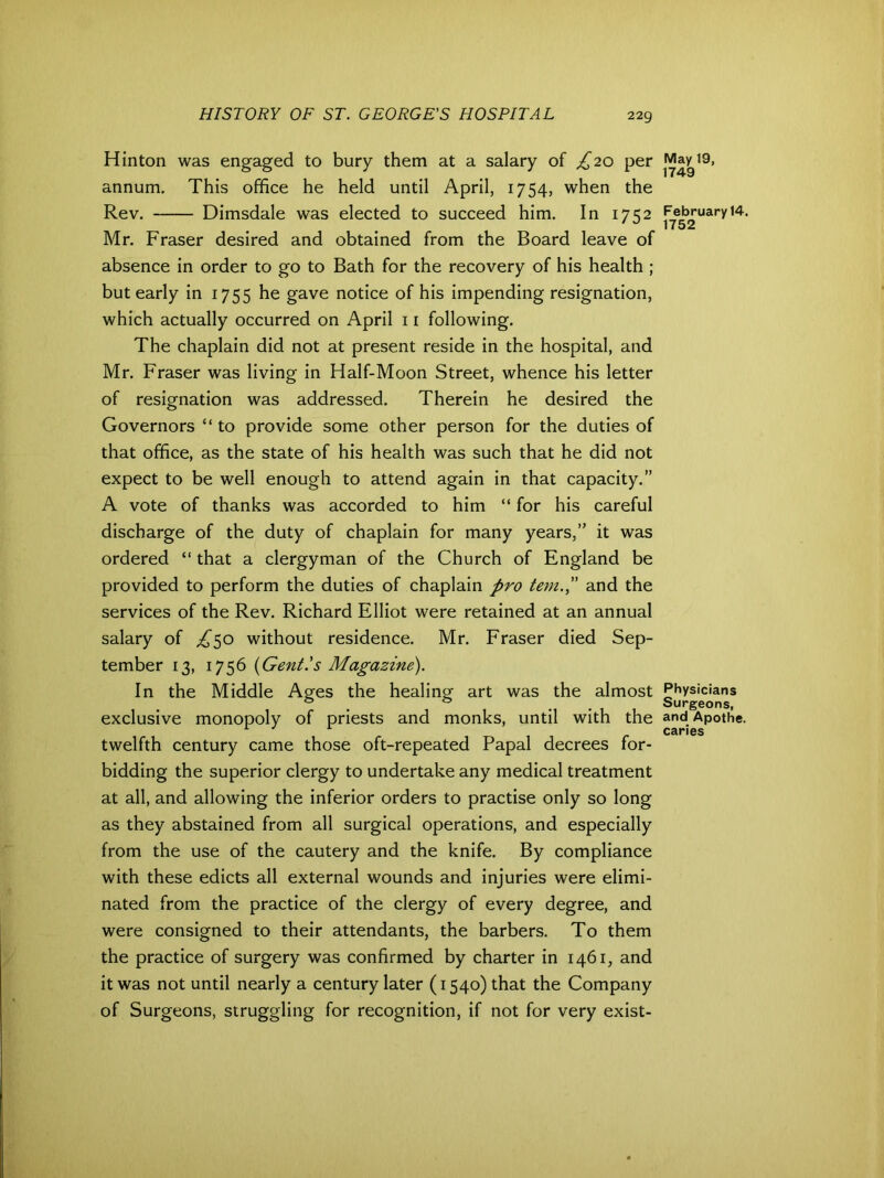 Hinton was engaged to bury them at a salary of £20 per annum. This office he held until April, 1754, when the Rev. Dimsdale was elected to succeed him. In 1752 Mr. Fraser desired and obtained from the Board leave of absence in order to go to Bath for the recovery of his health ; but early in 1755 he gave notice of his impending resignation, which actually occurred on April 11 following. The chaplain did not at present reside in the hospital, and Mr. Fraser was living in Half-Moon Street, whence his letter of resignation was addressed. Therein he desired the Governors “ to provide some other person for the duties of that office, as the state of his health was such that he did not expect to be well enough to attend again in that capacity.” A vote of thanks was accorded to him “ for his careful discharge of the duty of chaplain for many years,” it was ordered “ that a clergyman of the Church of England be provided to perform the duties of chaplain pro tem.£ and the services of the Rev. Richard Elliot were retained at an annual salary of £^o without residence. Mr. Fraser died Sep- tember 13, 1756 (Gent's Magazine). In the Middle Ages the healing art was the almost exclusive monopoly of priests and monks, until with the twelfth century came those oft-repeated Papal decrees for- bidding the superior clergy to undertake any medical treatment at all, and allowing the inferior orders to practise only so long as they abstained from all surgical operations, and especially from the use of the cautery and the knife. By compliance with these edicts all external wounds and injuries were elimi- nated from the practice of the clergy of every degree, and were consigned to their attendants, the barbers. To them the practice of surgery was confirmed by charter in 1461, and it was not until nearly a century later (1540) that the Company of Surgeons, struggling for recognition, if not for very exist- May 19, 1749 February 14. 1752 Physicians Surgeons, and Apothe. caries
