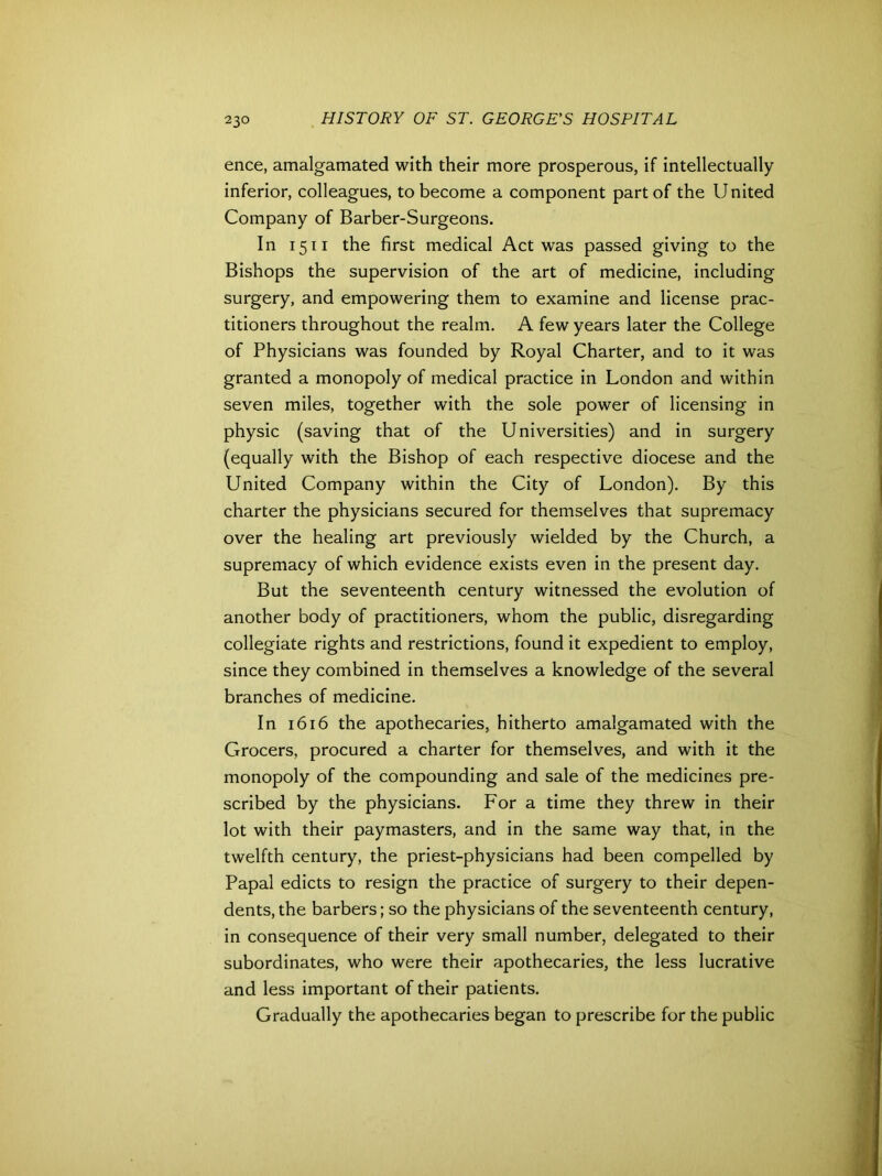 ence, amalgamated with their more prosperous, if intellectually inferior, colleagues, to become a component part of the United Company of Barber-Surgeons. In 1511 the first medical Act was passed giving to the Bishops the supervision of the art of medicine, including surgery, and empowering them to examine and license prac- titioners throughout the realm. A few years later the College of Physicians was founded by Royal Charter, and to it was granted a monopoly of medical practice in London and within seven miles, together with the sole power of licensing in physic (saving that of the Universities) and in surgery (equally with the Bishop of each respective diocese and the United Company within the City of London). By this charter the physicians secured for themselves that supremacy over the healing art previously wielded by the Church, a supremacy of which evidence exists even in the present day. But the seventeenth century witnessed the evolution of another body of practitioners, whom the public, disregarding collegiate rights and restrictions, found it expedient to employ, since they combined in themselves a knowledge of the several branches of medicine. In 1616 the apothecaries, hitherto amalgamated with the Grocers, procured a charter for themselves, and with it the monopoly of the compounding and sale of the medicines pre- scribed by the physicians. For a time they threw in their lot with their paymasters, and in the same way that, in the twelfth century, the priest-physicians had been compelled by Papal edicts to resign the practice of surgery to their depen- dents, the barbers; so the physicians of the seventeenth century, in consequence of their very small number, delegated to their subordinates, who were their apothecaries, the less lucrative and less important of their patients. Gradually the apothecaries began to prescribe for the public