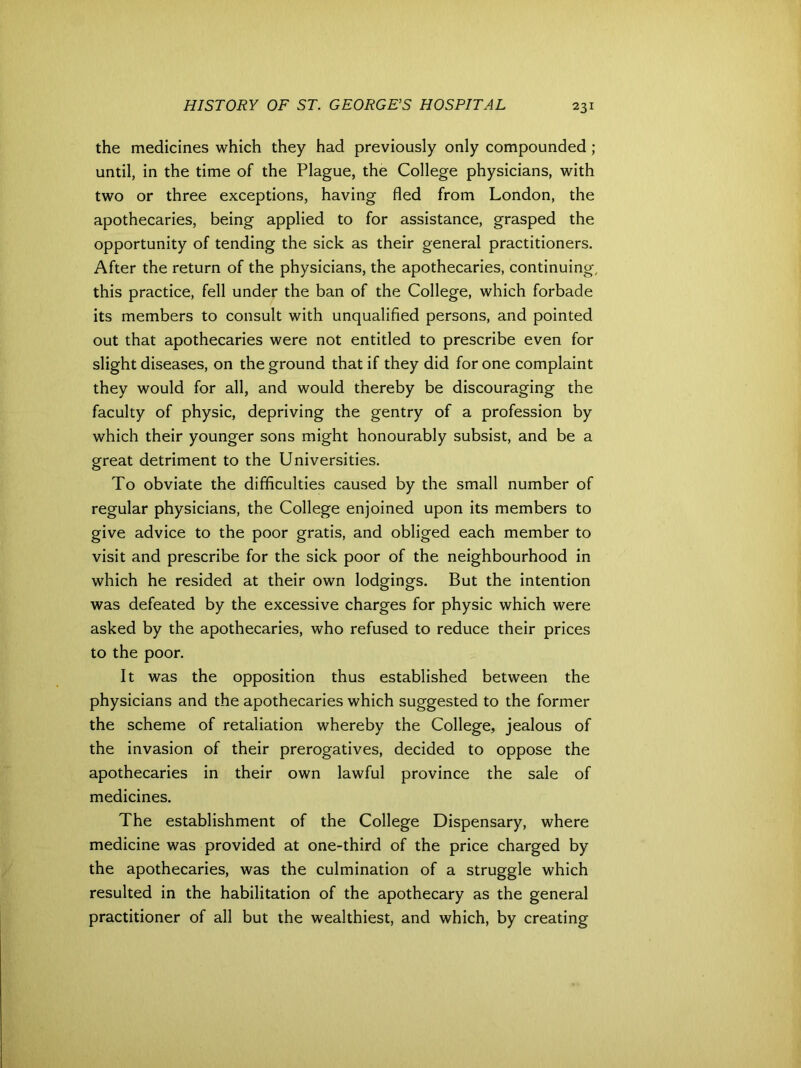 the medicines which they had previously only compounded; until, in the time of the Plague, the College physicians, with two or three exceptions, having fled from London, the apothecaries, being applied to for assistance, grasped the opportunity of tending the sick as their general practitioners. After the return of the physicians, the apothecaries, continuing, this practice, fell under the ban of the College, which forbade its members to consult with unqualified persons, and pointed out that apothecaries were not entitled to prescribe even for slight diseases, on the ground that if they did for one complaint they would for all, and would thereby be discouraging the faculty of physic, depriving the gentry of a profession by which their younger sons might honourably subsist, and be a great detriment to the Universities. To obviate the difficulties caused by the small number of regular physicians, the College enjoined upon its members to give advice to the poor gratis, and obliged each member to visit and prescribe for the sick poor of the neighbourhood in which he resided at their own lodgings. But the intention was defeated by the excessive charges for physic which were asked by the apothecaries, who refused to reduce their prices to the poor. It was the opposition thus established between the physicians and the apothecaries which suggested to the former the scheme of retaliation whereby the College, jealous of the invasion of their prerogatives, decided to oppose the apothecaries in their own lawful province the sale of medicines. The establishment of the College Dispensary, where medicine was provided at one-third of the price charged by the apothecaries, was the culmination of a struggle which resulted in the habilitation of the apothecary as the general practitioner of all but the wealthiest, and which, by creating