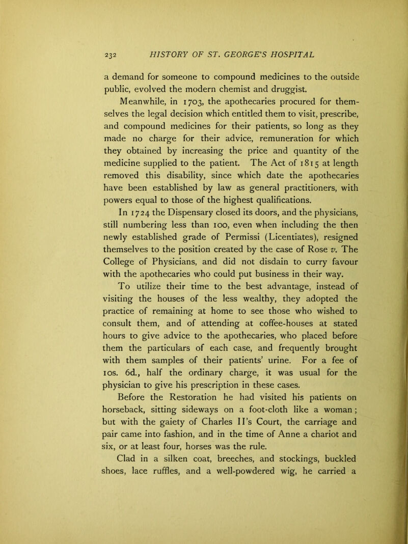 a demand for someone to compound medicines to the outside public, evolved the modern chemist and druggist. Meanwhile, in 1703, the apothecaries procured for them- selves the legal decision which entitled them to visit, prescribe, and compound medicines for their patients, so long as they made no charge for their advice, remuneration for which they obtained by increasing the price and quantity of the medicine supplied to the patient. The Act of 1815 at length removed this disability, since which date the apothecaries have been established by law as general practitioners, with powers equal to those of the highest qualifications. In 1724 the Dispensary closed its doors, and the physicians, still numbering less than 100, even when including the then newly established grade of Permissi (Licentiates), resigned themselves to the position created by the case of Rose v. The College of Physicians, and did not disdain to curry favour with the apothecaries who could put business in their way. To utilize their time to the best advantage, instead of visiting the houses of the less wealthy, they adopted the practice of remaining at home to see those who wished to consult them, and of attending at coffee-houses at stated hours to give advice to the apothecaries, who placed before them the particulars of each case, and frequently brought with them samples of their patients’ urine. For a fee of 1 os. 6d., half the ordinary charge, it was usual for the physician to give his prescription in these cases. Before the Restoration he had visited his patients on horseback, sitting sideways on a foot-cloth like a woman ; but with the gaiety of Charles II’s Court, the carriage and pair came into fashion, and in the time of Anne a chariot and six, or at least four, horses was the rule. Clad in a silken coat, breeches, and stockings, buckled shoes, lace ruffles, and a well-powdered wig, he carried a