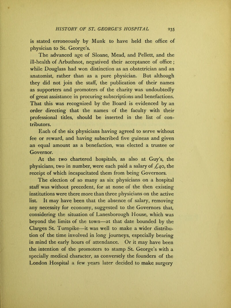 is stated erroneously by Munk to have held the office of physician to St. George’s. The advanced age of Sloane, Mead, and Pellett, and the ill-health of Arbuthnot, negatived their acceptance of office ; while Douglass had won distinction as an obstetrician and an anatomist, rather than as a pure physician. But although they did not join the staff, the publication of their names as supporters and promoters of the charity was undoubtedly of great assistance in procuring subscriptions and benefactions. That this was recognized by the Board is evidenced by an order directing that the names of the faculty with their professional titles, should be inserted in the list of con- tributors. Each of the six physicians having agreed to serve without fee or reward, and having subscribed five guineas and given an equal amount as a benefaction, was elected a trustee or Governor. At the two chartered hospitals, as also at Guy’s, the physicians, two in number, were each paid a salary of £40, the receipt of which incapacitated them from being Governors. The election of so many as six physicians on a hospital staff was without precedent, for at none of the then existing institutions were there more than three physicians on the active list. It may have been that the absence of salary, removing any necessity for economy, suggested to the Governors that, considering the situation of Lanesborough House, which was beyond the limits of the town—at that date bounded by the Clarges St. Turnpike—it was well to make a wider distribu- tion of the time involved in long journeys, especially bearing in mind the early hours of attendance. Or it may have been the intention of the promoters to stamp St. George’s with a specially medical character, as conversely the founders of the London Hospital a few years later decided to make surgery