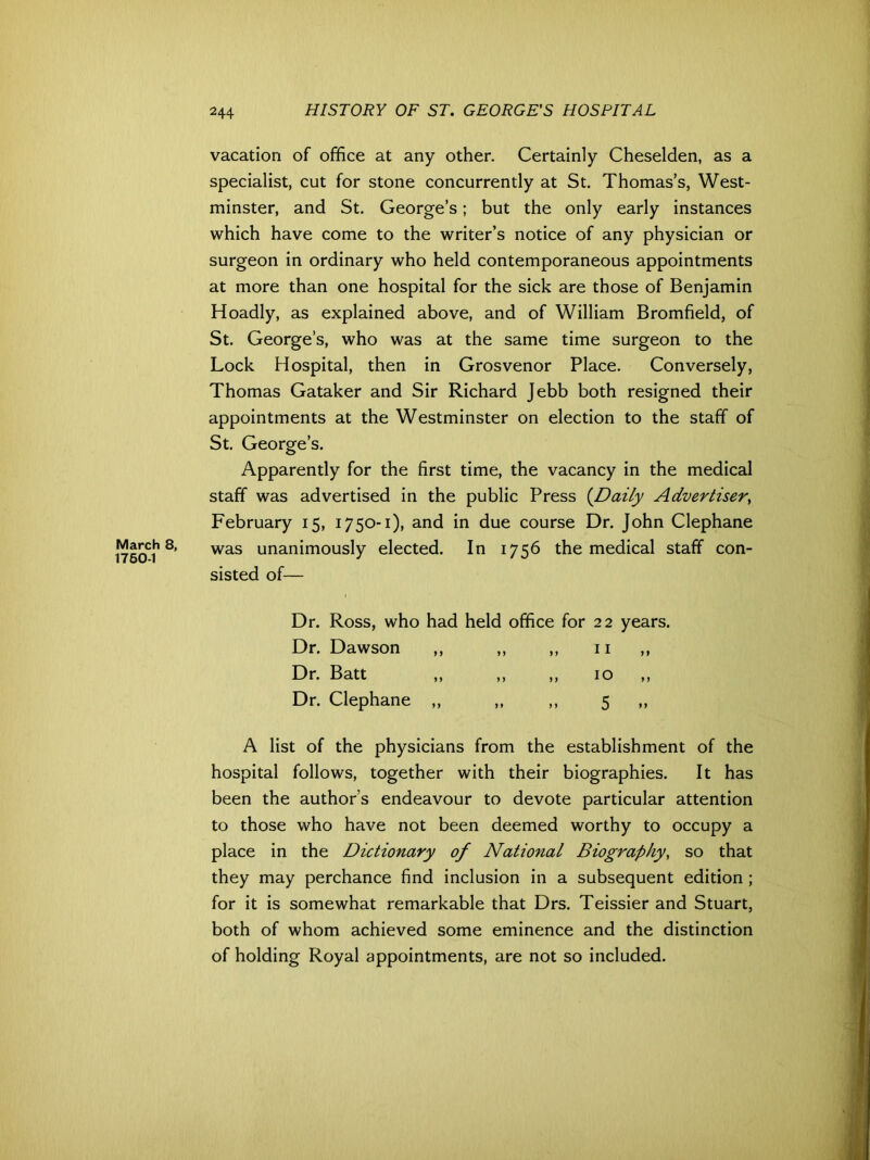 March 8, 1760-1 244 HISTORY OF ST. GEORGE'S HOSPITAL vacation of office at any other. Certainly Cheselden, as a specialist, cut for stone concurrently at St. Thomas’s, West- minster, and St. George’s; but the only early instances which have come to the writer’s notice of any physician or surgeon in ordinary who held contemporaneous appointments at more than one hospital for the sick are those of Benjamin Hoadly, as explained above, and of William Bromfield, of St. George’s, who was at the same time surgeon to the Lock Hospital, then in Grosvenor Place. Conversely, Thomas Gataker and Sir Richard Jebb both resigned their appointments at the Westminster on election to the staff of St. George’s. Apparently for the first time, the vacancy in the medical staff was advertised in the public Press {Daily Advertiser, February 15, 1750-1), and in due course Dr. John Clephane was unanimously elected. In 1756 the medical staff con- sisted of— Dr. Ross, who had held office for 22 years. Dr. Dawson ,, ,, ,, 11 ,, Dr. Batt „ „ „ 10 „ Dr. Clephane „ „ „ 5 „ A list of the physicians from the establishment of the hospital follows, together with their biographies. It has been the author’s endeavour to devote particular attention to those who have not been deemed worthy to occupy a place in the Dictionary of National Biography, so that they may perchance find inclusion in a subsequent edition ; for it is somewhat remarkable that Drs. Teissier and Stuart, both of whom achieved some eminence and the distinction of holding Royal appointments, are not so included.