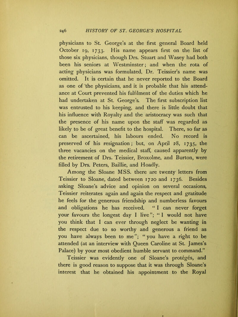 physicians to St. George’s at the first general Board held October 19, 1733. His name appears first on the list of those six physicians, though Drs. Stuart and Wasey had both been his seniors at Westminster; and when the rota of acting physicians was formulated, Dr. Teissier’s name was omitted. It is certain that he never reported to the Board as one of the physicians, and it is probable that his attend- ance at Court prevented his fulfilment of the duties which he had undertaken at St. George’s. The first subscription list was entrusted to his keeping, and there is little doubt that his influence with Royalty and the aristocracy was such that the presence of his name upon the staff was regarded as likely to be of great benefit to the hospital. There, so far as can be ascertained, his labours ended. No record is preserved of his resignation; but, on April 28, 1735, the three vacancies on the medical staff, caused apparently by the retirement of Drs. Teissier, Broxolme, and Burton, were filled by Drs. Peters, Baillie, and Hoadly. Among the Sloane MSS. there are twenty letters from Teissier to Sloane, dated between 1720 and 1736. Besides asking Sloane’s advice and opinion on several occasions, Teissier reiterates again and again the respect and gratitude he feels for the generous friendship and numberless favours and obligations he has received. “ I can never forget your favours the longest day I live “ I would not have you think that I can ever through neglect be wanting in the respect due to so worthy and generous a friend as you have always been to me “ you have a right to be attended (at an interview with Queen Caroline at St. James’s Palace) by your most obedient humble servant to command.” Teissier was evidently one of Sloane’s proteges, and there is good reason to suppose that it was through Sloane’s interest that he obtained his appointment to the Royal