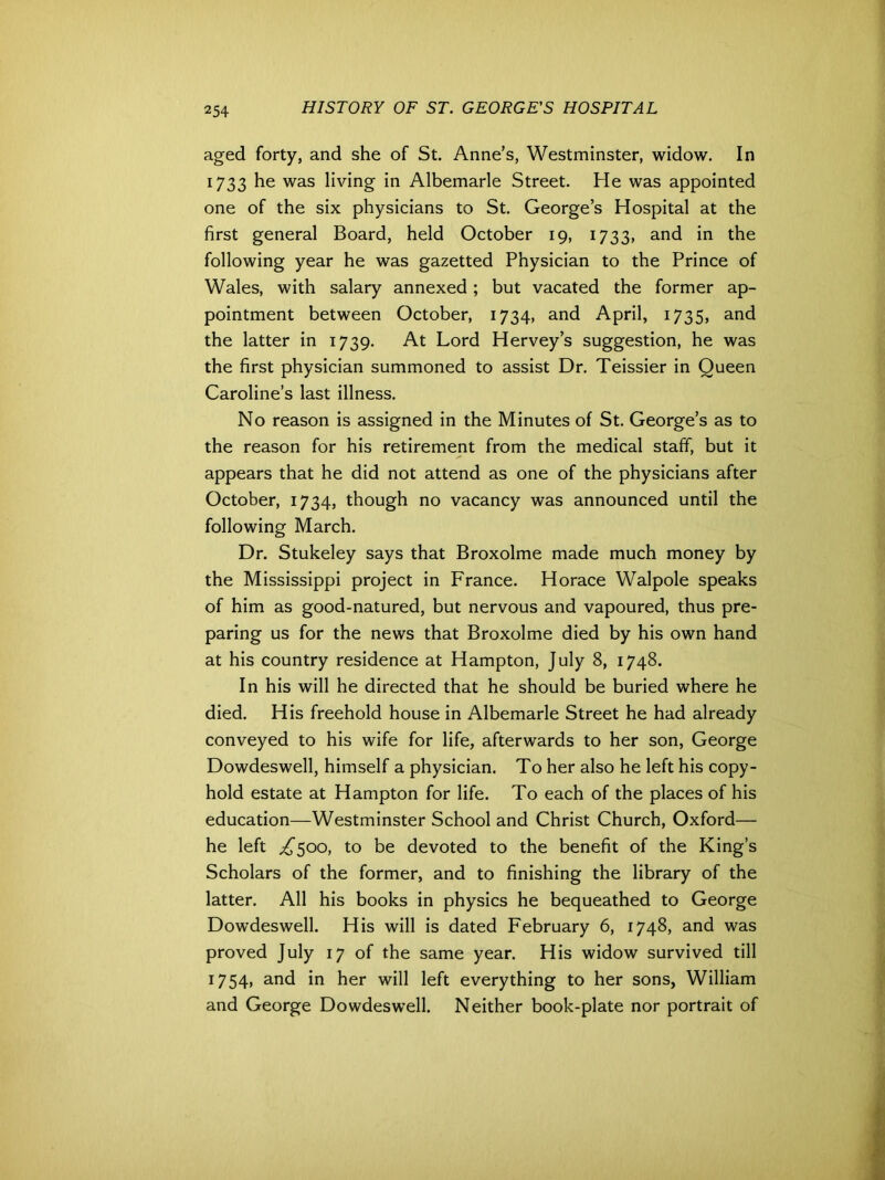 aged forty, and she of St. Anne’s, Westminster, widow. In 1733 he was living in Albemarle Street. He was appointed one of the six physicians to St. George’s Hospital at the first general Board, held October 19, 1733, and in the following year he was gazetted Physician to the Prince of Wales, with salary annexed ; but vacated the former ap- pointment between October, 1734, and April, 1735, and the latter in 1739. At Lord Hervey’s suggestion, he was the first physician summoned to assist Dr. Teissier in Queen Caroline’s last illness. No reason is assigned in the Minutes of St. George’s as to the reason for his retirement from the medical staff, but it appears that he did not attend as one of the physicians after October, 1734, though no vacancy was announced until the following March. Dr. Stukeley says that Broxolme made much money by the Mississippi project in France. Horace Walpole speaks of him as good-natured, but nervous and vapoured, thus pre- paring us for the news that Broxolme died by his own hand at his country residence at Hampton, July 8, 1748. In his will he directed that he should be buried where he died. His freehold house in Albemarle Street he had already conveyed to his wife for life, afterwards to her son, George Dowdeswell, himself a physician. To her also he left his copy- hold estate at Hampton for life. To each of the places of his education—Westminster School and Christ Church, Oxford— he left ^500, to be devoted to the benefit of the King’s Scholars of the former, and to finishing the library of the latter. All his books in physics he bequeathed to George Dowdeswell. His will is dated February 6, 1748, and was proved July 17 of the same year. His widow survived till 1754, and in her will left everything to her sons, William and George Dowdeswell. Neither book-plate nor portrait of