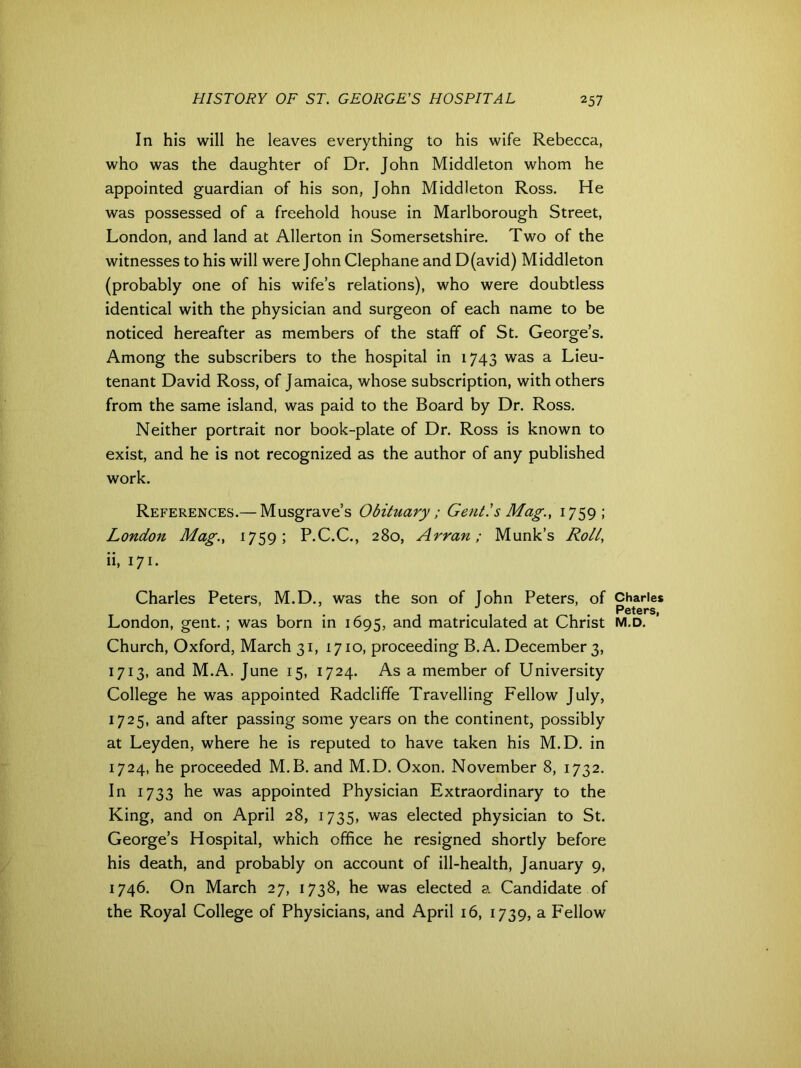 In his will he leaves everything to his wife Rebecca, who was the daughter of Dr. John Middleton whom he appointed guardian of his son, John Middleton Ross. He was possessed of a freehold house in Marlborough Street, London, and land at Allerton in Somersetshire. Two of the witnesses to his will were John Clephane and D(avid) Middleton (probably one of his wife’s relations), who were doubtless identical with the physician and surgeon of each name to be noticed hereafter as members of the staff of St. George’s. Among the subscribers to the hospital in 1743 was a Lieu- tenant David Ross, of Jamaica, whose subscription, with others from the same island, was paid to the Board by Dr. Ross. Neither portrait nor book-plate of Dr. Ross is known to exist, and he is not recognized as the author of any published work. References.— Musgrave’s Obituary; Gent!s Mag., 1759; London Mag., 1759; P.C.C., 280, Arran; Munk’s Roll, ii, 171. Charles Peters, M.D., was the son of John Peters, of Church, Oxford, March 31, 1710, proceeding B.A. December 3, 1713, and M.A. June 15, 1724. As a member of University College he was appointed Radcliffe Travelling Fellow July, 1725, and after passing some years on the continent, possibly at Leyden, where he is reputed to have taken his M.D. in 1724, he proceeded M.B. and M.D. Oxon. November 8, 1732. In 1733 he was appointed Physician Extraordinary to the King, and on April 28, 1735, was elected physician to St. George’s Hospital, which office he resigned shortly before his death, and probably on account of ill-health, January 9, 1746. On March 27, 1738, he was elected a Candidate of the Royal College of Physicians, and April 16, 1739, a Fellow Charles Peters,