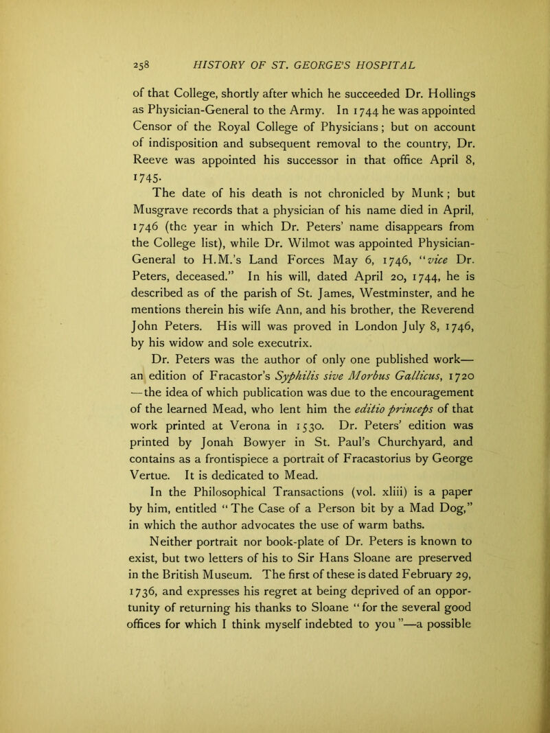 of that College, shortly after which he succeeded Dr. Hollings as Physician-General to the Army. In 1744 he was appointed Censor of the Royal College of Physicians; but on account of indisposition and subsequent removal to the country, Dr. Reeve was appointed his successor in that office April 8, 1745- The date of his death is not chronicled by Munk ; but Musgrave records that a physician of his name died in April, 1746 (the year in which Dr. Peters’ name disappears from the College list), while Dr. Wilmot was appointed Physician- General to H.M.’s Land Forces May 6, 1746, “vice Dr. Peters, deceased.” In his will, dated April 20, 1744, he is described as of the parish of St. James, Westminster, and he mentions therein his wife Ann, and his brother, the Reverend John Peters. His will was proved in London July 8, 1746, by his widow and sole executrix. Dr. Peters was the author of only one published work— an edition of Fracastor’s Syphilis sive Morbus Gallicus, 1720 — the idea of which publication was due to the encouragement of the learned Mead, who lent him the editio princeps of that work printed at Verona in 1530. Dr. Peters’ edition was printed by Jonah Bowyer in St. Paul’s Churchyard, and contains as a frontispiece a portrait of Fracastorius by George Vertue. It is dedicated to Mead. In the Philosophical Transactions (vol. xliii) is a paper by him, entitled “The Case of a Person bit by a Mad Dog,” in which the author advocates the use of warm baths. Neither portrait nor book-plate of Dr. Peters is known to exist, but two letters of his to Sir Hans Sloane are preserved in the British Museum. The first of these is dated February 29, 1736, and expresses his regret at being deprived of an oppor- tunity of returning his thanks to Sloane “for the several good offices for which I think myself indebted to you ”—a possible