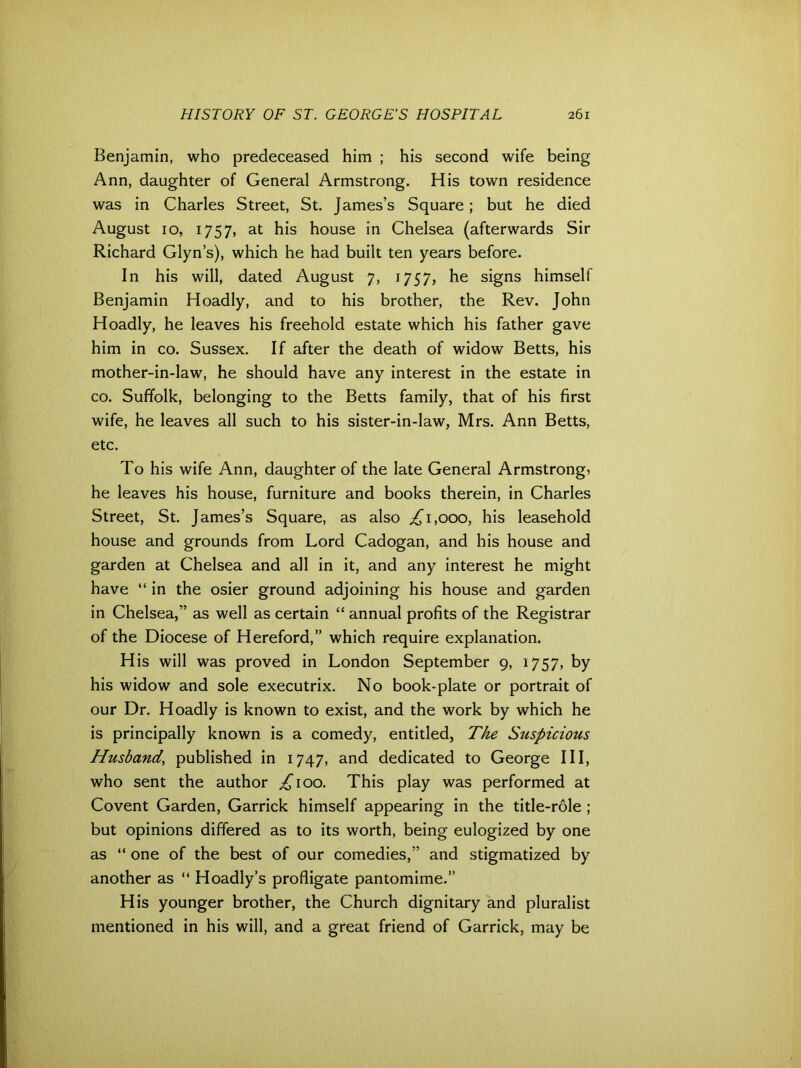 Benjamin, who predeceased him ; his second wife being Ann, daughter of General Armstrong. His town residence was in Charles Street, St. James’s Square; but he died August 10, 1757, at his house in Chelsea (afterwards Sir Richard Glyn’s), which he had built ten years before. In his will, dated August 7, 1757, he signs himself Benjamin Hoadly, and to his brother, the Rev. John Hoadly, he leaves his freehold estate which his father gave him in co. Sussex. If after the death of widow Betts, his mother-in-law, he should have any interest in the estate in co. Suffolk, belonging to the Betts family, that of his first wife, he leaves all such to his sister-in-law, Mrs. Ann Betts, etc. To his wife Ann, daughter of the late General Armstrong, he leaves his house, furniture and books therein, in Charles Street, St. James’s Square, as also 1,000, his leasehold house and grounds from Lord Cadogan, and his house and garden at Chelsea and all in it, and any interest he might have “ in the osier ground adjoining his house and garden in Chelsea,” as well as certain “ annual profits of the Registrar of the Diocese of Hereford,” which require explanation. His will was proved in London September 9, 1757, by his widow and sole executrix. No book-plate or portrait of our Dr. Hoadly is known to exist, and the work by which he is principally known is a comedy, entitled, The Suspicious Husband, published in 1747, and dedicated to George III, who sent the author ,£100. This play was performed at Covent Garden, Garrick himself appearing in the title-role ; but opinions differed as to its worth, being eulogized by one as “ one of the best of our comedies,” and stigmatized by another as “ Hoadly’s profligate pantomime.” His younger brother, the Church dignitary and pluralist mentioned in his will, and a great friend of Garrick, may be