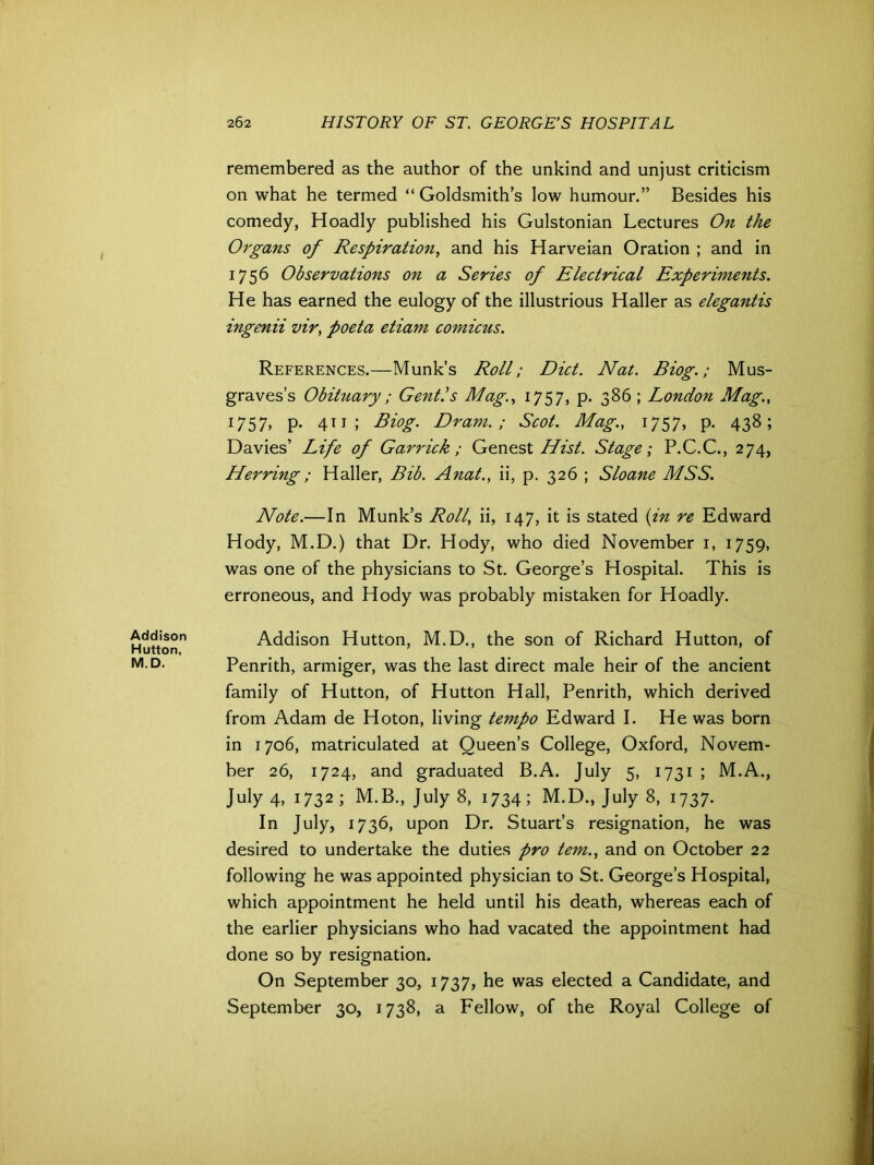 remembered as the author of the unkind and unjust criticism on what he termed “ Goldsmith’s low humour.” Besides his comedy, Hoadly published his Gulstonian Lectures On the Organs of Respiration, and his Harveian Oration ; and in 1756 Observations on a Series of Electrical Experiments. He has earned the eulogy of the illustrious Haller as elegantis ingenii vir, poeta etiam comicus. References.—Munk’s Roll; Diet. Nat. Biog.; Mus- graves’s Obituary ; Gent.’s Mag., 1757, p. 386 ; London Mag., 1757, p. 411 ; Biog. Dram.; Scot. Mag., 1757, p. 438; Davies’ Life of Garrick; Genest Hist. Stage; P.C.C., 274, Herring; Haller, Bib. Anat., ii, p. 326 ; Sloane MSS. Note.— In Munk’s Roll, ii, 147, it is stated (in re Edward Hody, M.D.) that Dr. Hody, who died November 1, 1759, was one of the physicians to St. George’s Hospital. This is erroneous, and Hody was probably mistaken for Hoadly. Addison Hutton, M.D. Addison Hutton, M.D., the son of Richard Hutton, of Penrith, armiger, was the last direct male heir of the ancient family of Hutton, of Hutton Hall, Penrith, which derived from Adam de Hoton, living tempo Edward I. He was born in 1706, matriculated at Queen’s College, Oxford, Novem- ber 26, 1724, and graduated B.A. July 5, 1731 ; M.A., July 4, 1732 ; M.B., July 8, 1734; M.D., July 8, 1737. In July, 1736, upon Dr. Stuart’s resignation, he was desired to undertake the duties pro tern., and on October 22 following he was appointed physician to St. George’s Hospital, which appointment he held until his death, whereas each of the earlier physicians who had vacated the appointment had done so by resignation. On September 30, 1737, he was elected a Candidate, and September 30, 1738, a Fellow, of the Royal College of