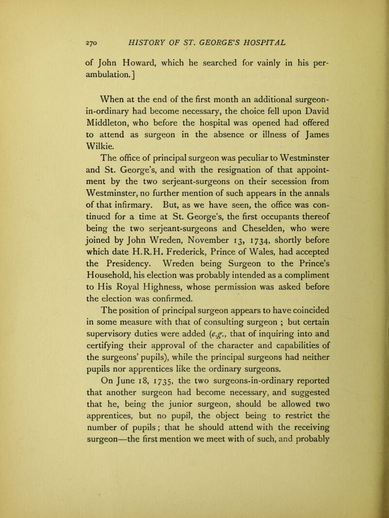 of John Howard, which he searched for vainly in his per- ambulation.] When at the end of the first month an additional surgeon- in-ordinary had become necessary, the choice fell upon David Middleton, who before the hospital was opened had offered to attend as surgeon in the absence or illness of James Wilkie. The office of principal surgeon was peculiar to Westminster and St. George’s, and with the resignation of that appoint- ment by the two serjeant-surgeons on their secession from Westminster, no further mention of such appears in the annals of that infirmary. But, as we have seen, the office was con- tinued for a time at St. George’s, the first occupants thereof being the two serjeant-surgeons and Cheselden, who were joined by John Wreden, November 13, 1734, shortly before which date H.R.H. Frederick, Prince of Wales, had accepted the Presidency. Wreden being Surgeon to the Prince’s Household, his election was probably intended as a compliment to His Royal Highness, whose permission was asked before the election was confirmed. The position of principal surgeon appears to have coincided in some measure with that of consulting surgeon ; but certain supervisory duties were added (eg., that of inquiring into and certifying their approval of the character and capabilities of the surgeons’ pupils), while the principal surgeons had neither pupils nor apprentices like the ordinary surgeons. On June 18, 1735, the two surgeons-in-ordinary reported that another surgeon had become necessary, and suggested that he, being the junior surgeon, should be allowed two apprentices, but no pupil, the object being to restrict the number of pupils; that he should attend with the receiving surgeon—the first mention we meet with of such, and probably