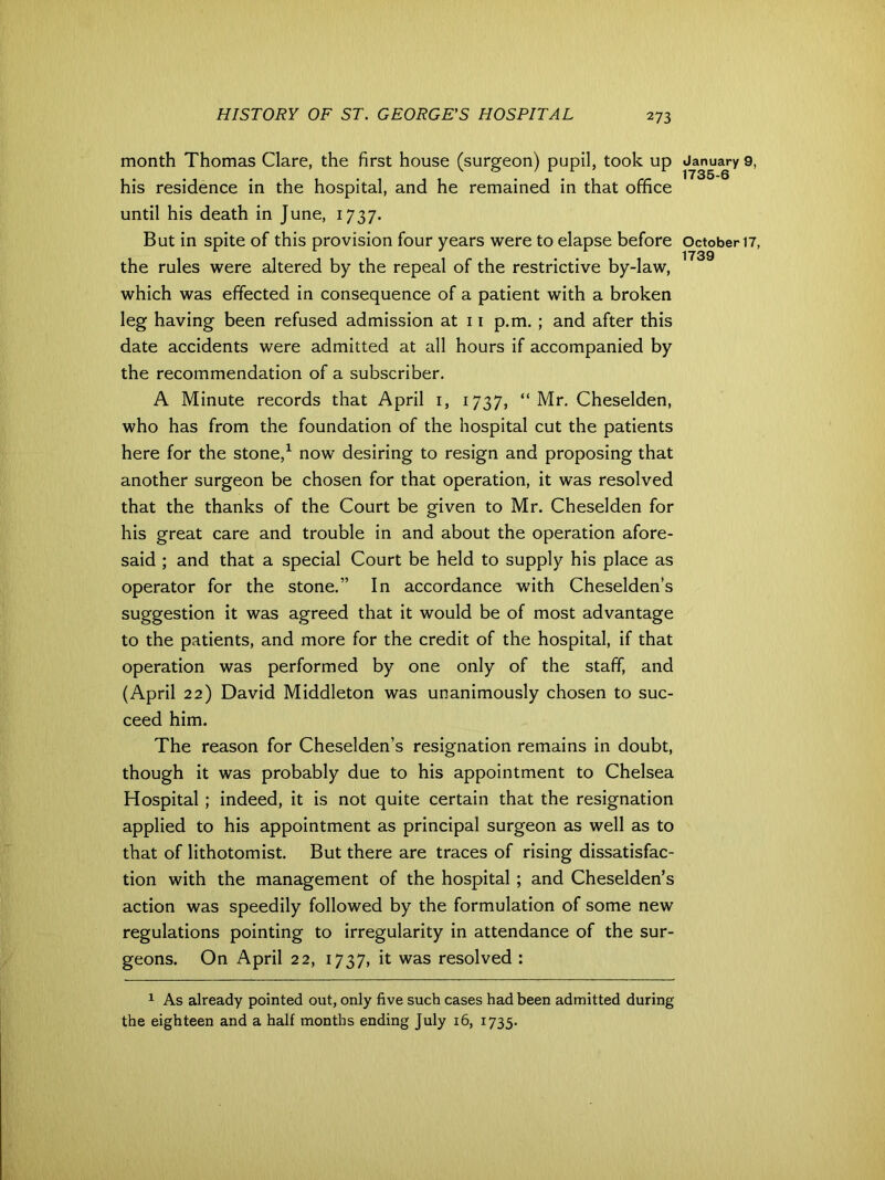month Thomas Clare, the first house (surgeon) pupil, took up his residence in the hospital, and he remained in that office until his death in June, 1737. But in spite of this provision four years were to elapse before the rules were altered by the repeal of the restrictive by-law, which was effected in consequence of a patient with a broken leg having been refused admission at 11 p.m. ; and after this date accidents were admitted at all hours if accompanied by the recommendation of a subscriber. A Minute records that April 1, 1737, “Mr. Cheselden, who has from the foundation of the hospital cut the patients here for the stone,1 now desiring to resign and proposing that another surgeon be chosen for that operation, it was resolved that the thanks of the Court be given to Mr. Cheselden for his great care and trouble in and about the operation afore- said ; and that a special Court be held to supply his place as operator for the stone.” In accordance with Cheselden’s suggestion it was agreed that it would be of most advantage to the patients, and more for the credit of the hospital, if that operation was performed by one only of the staff, and (April 22) David Middleton was unanimously chosen to suc- ceed him. The reason for Cheselden’s resignation remains in doubt, though it was probably due to his appointment to Chelsea Hospital ; indeed, it is not quite certain that the resignation applied to his appointment as principal surgeon as well as to that of lithotomist. But there are traces of rising dissatisfac- tion with the management of the hospital ; and Cheselden’s action was speedily followed by the formulation of some new regulations pointing to irregularity in attendance of the sur- geons. On April 22, 1737, it was resolved : 1 As already pointed out, only five such cases had been admitted during the eighteen and a half months ending July 16, 1735. January 9, 1735-6 October 17, 1739