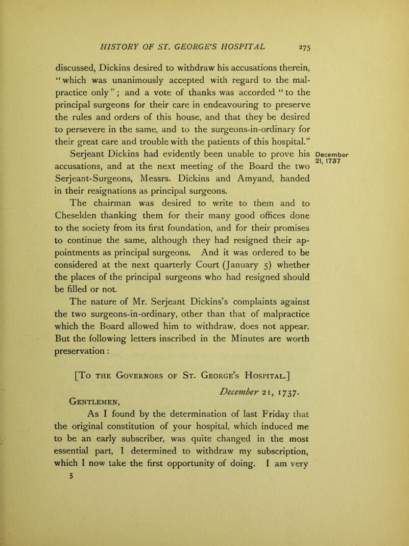 discussed, Dickins desired to withdraw his accusations therein, “ which was unanimously accepted with regard to the mal- practice only ” ; and a vote of thanks was accorded “ to the principal surgeons for their care in endeavouring to preserve the rules and orders of this house, and that they be desired to persevere in the same, and to the surgeons-in-ordinary for their great care and trouble with the patients of this hospital.” Serjeant Dickins had evidently been unable to prove his accusations, and at the next meeting of the Board the two Serjeant-Surgeons, Messrs. Dickins and Amyand, handed in their resignations as principal surgeons. The chairman was desired to write to them and to Cheselden thanking them for their many good offices done to the society from its first foundation, and for their promises to continue the same, although they had resigned their ap- pointments as principal surgeons. And it was ordered to be considered at the next quarterly Court (January 5) whether the places of the principal surgeons who had resigned should be filled or not. The nature of Mr. Serjeant Dickins’s complaints against the two surgeons-in-ordinary, other than that of malpractice which the Board allowed him to withdraw, does not appear. But the following letters inscribed in the Minutes are worth preservation : [To the Governors of St. George’s Hospital.] December 21, 1737. Gentlemen, As I found by the determination of last Friday that the original constitution of your hospital, which induced me to be an early subscriber, was quite changed in the most essential part, I determined to withdraw my subscription, which I now take the first opportunity of doing. I am very S December 21, 1737