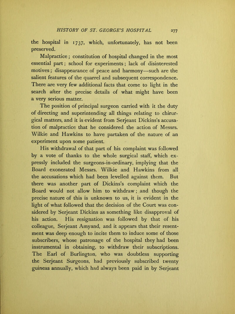 the hospital in 1737, which, unfortunately, has not been preserved. Malpractice; constitution of hospital changed in the most essential part; school for experiments ; lack of disinterested motives; disappearance of peace and harmony—such are the salient features of the quarrel and subsequent correspondence. There are very few additional facts that come to light in the search after the precise details of what might have been a very serious matter. The position of principal surgeon carried with it the duty of directing and superintending all things relating to chirur- gical matters, and it is evident from Serjeant Dickins’s accusa- tion of malpractice that he considered the action of Messrs. Wilkie and Hawkins to have partaken of the nature of an experiment upon some patient. His withdrawal of that part of his complaint was followed by a vote of thanks to the whole surgical staff, which ex- pressly included the surgeons-in-ordinary, implying that the Board exonerated Messrs. Wilkie and Hawkins from all the accusations which had been levelled against them. But there was another part of Dickins’s complaint which the Board would not allow him to withdraw; and though the precise nature of this is unknown to us, it is evident in the light of what followed that the decision of the Court was con- sidered by Serjeant Dickins as something like disapproval of his action. His resignation was followed by that of his colleague, Serjeant Amyand, and it appears that their resent- ment was deep enough to incite them to induce some of those subscribers, whose patronage of the hospital they had been instrumental in obtaining, to withdraw their subscriptions. The Earl of Burlington, who was doubtless supporting the Serjeant Surgeons, had previously subscribed twenty guineas annually, which had always been paid in by Serjeant