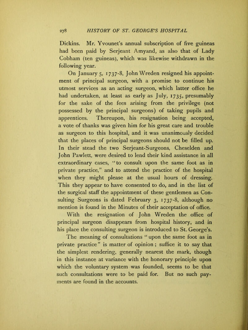 Dickins. Mr. Yvounet’s annual subscription of five guineas had been paid by Serjeant Amyand, as also that of Lady Cobham (ten guineas), which was likewise withdrawn in the following year. On January 5, 1737-8, JohnWreden resigned his appoint- ment of principal surgeon, with a promise to continue his utmost services as an acting surgeon, which latter office he had undertaken, at least as early as July, 1735, presumably for the sake of the fees arising from the privilege (not possessed by the principal surgeons) of taking pupils and apprentices. Thereupon, his resignation being accepted, a vote of thanks was given him for his great care and trouble as surgeon to this hospital, and it was unanimously decided that the places of principal surgeons should not be filled up. In their stead the two Serjeant-Surgeons, Cheselden and John Pawlett, were desired to lend their kind assistance in all extraordinary cases, “to consult upon the same foot as in private practice,” and to attend the practice of the hospital when they might please at the usual hours of dressing. This they appear to have consented to do, and in the list of the surgical staff the appointment of these gentlemen as Con- sulting Surgeons is dated February 3, 1737-8, although no mention is found in the Minutes of their acceptation of office. With the resignation of John Wreden the office of principal surgeon disappears from hospital history, and in his place the consulting surgeon is introduced to St. George’s. The meaning of consultations “ upon the same foot as in private practice ” is matter of opinion; suffice it to say that the simplest rendering, generally nearest the mark, though in this instance at variance with the honorary principle upon which the voluntary system was founded, seems to be that such consultations were to be paid for. But no such pay- ments are found in the accounts.