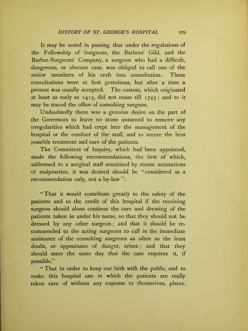 It may be noted in passing that under the regulations of the Fellowship of Surgeons, the Barbers’ Gild, and the Barber-Surgeons’ Company, a surgeon who had a difficult, dangerous, or obscure case, was obliged to call one of the senior members of his craft into consultation. These consultations were at first gratuitous, but after a time a present was usually accepted. The custom, which originated at least as early as 1415, did not cease till 1745 ; and to it may be traced the office of consulting surgeon. Undoubtedly there was a genuine desire on the part of the Governors to leave no stone unturned to remove any irregularities which had crept into the management of the hospital or the conduct of the staff, and to secure the best possible treatment and care of the patients. The Committee of Inquiry, which had been appointed, made the following recommendations, the first of which, addressed to a surgical staff sensitized by recent accusations of malpractice, it was desired should be “considered as a recommendation only, not a by-law “ That it would contribute greatly to the safety of the patients and to the credit of this hospital if the receiving surgeon should alone continue the care and dressing of the patients taken in under his name, so that they should not be dressed by any other surgeon ; and that it should be re- commended to the acting surgeons to call in the immediate assistance of the consulting surgeons as often as the least doubt, or appearance of danger, arises; and that they should meet the same day that the case requires it, if possible.” “ That in order to keep our faith with the public, and to make this hospital one in which the patients are really taken care of without any expense to themselves, plates,