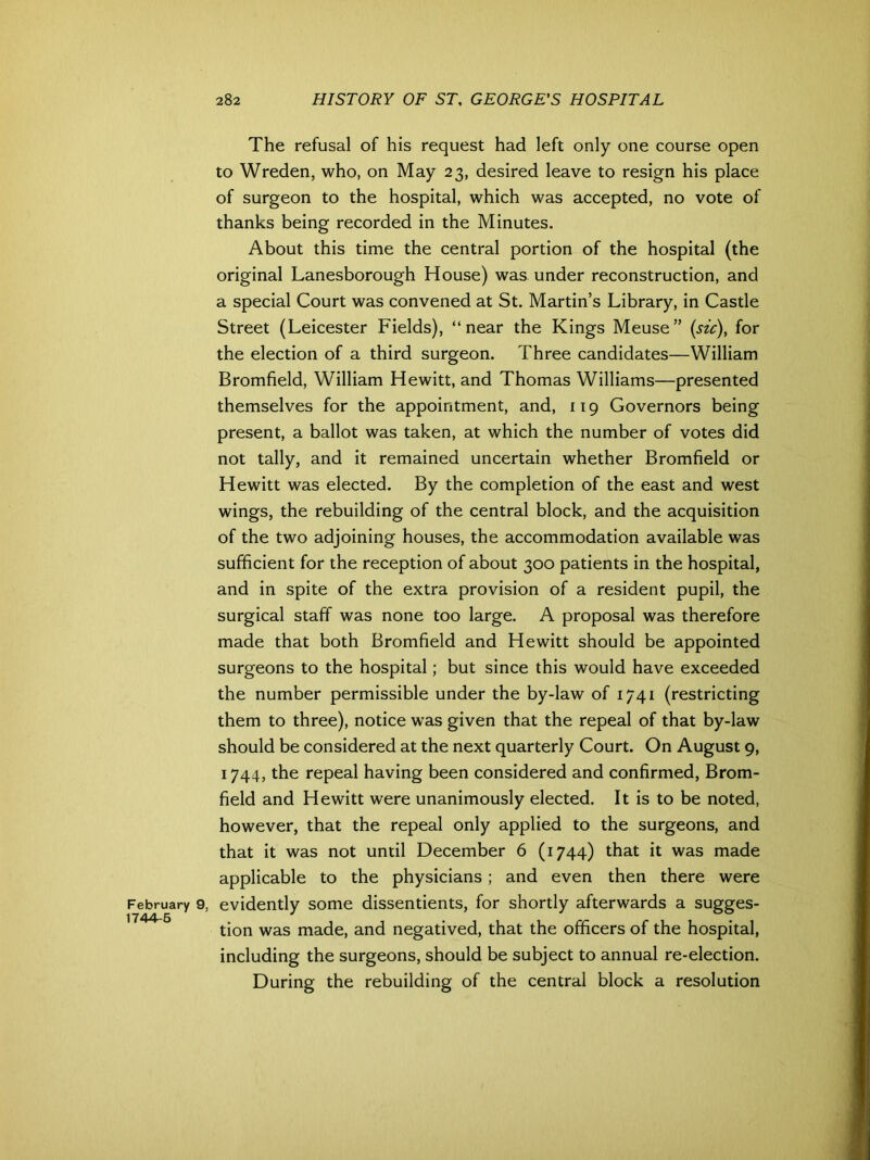 February 9. 1744-5 The refusal of his request had left only one course open to Wreden, who, on May 23, desired leave to resign his place of surgeon to the hospital, which was accepted, no vote of thanks being recorded in the Minutes. About this time the central portion of the hospital (the original Lanesborough House) was under reconstruction, and a special Court was convened at St. Martin’s Library, in Castle Street (Leicester Fields), “near the Kings Meuse” (sic), for the election of a third surgeon. Three candidates—William Bromfield, William Hewitt, and Thomas Williams—presented themselves for the appointment, and, 119 Governors being present, a ballot was taken, at which the number of votes did not tally, and it remained uncertain whether Bromfield or Hewitt was elected. By the completion of the east and west wings, the rebuilding of the central block, and the acquisition of the two adjoining houses, the accommodation available was sufficient for the reception of about 300 patients in the hospital, and in spite of the extra provision of a resident pupil, the surgical staff was none too large. A proposal was therefore made that both Bromfield and Hewitt should be appointed surgeons to the hospital; but since this would have exceeded the number permissible under the by-law of 1741 (restricting them to three), notice was given that the repeal of that by-law should be considered at the next quarterly Court. On August 9, 1744, the repeal having been considered and confirmed, Brom- field and Hewitt were unanimously elected. It is to be noted, however, that the repeal only applied to the surgeons, and that it was not until December 6 (1744) that it was made applicable to the physicians ; and even then there were evidently some dissentients, for shortly afterwards a sugges- tion was made, and negatived, that the officers of the hospital, including the surgeons, should be subject to annual re-election. During the rebuilding of the central block a resolution