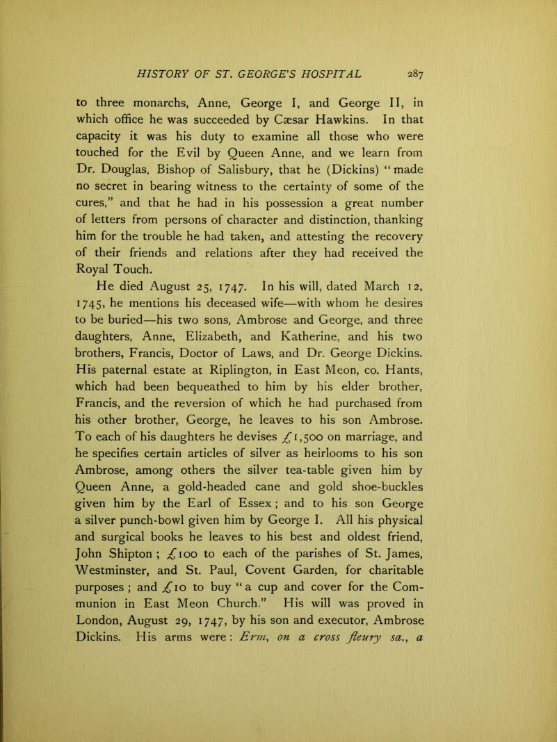 to three monarchs, Anne, George I, and George II, in which office he was succeeded by Caesar Hawkins. In that capacity it was his duty to examine all those who were touched for the Evil by Queen Anne, and we learn from Dr. Douglas, Bishop of Salisbury, that he (Dickins) “made no secret in bearing witness to the certainty of some of the cures,” and that he had in his possession a great number of letters from persons of character and distinction, thanking him for the trouble he had taken, and attesting the recovery of their friends and relations after they had received the Royal Touch. He died August 25, 1747. In his will, dated March 12, 1745, he mentions his deceased wife—with whom he desires to be buried—his two sons, Ambrose and George, and three daughters, Anne, Elizabeth, and Katherine, and his two brothers, Francis, Doctor of Laws, and Dr. George Dickins. His paternal estate at Riplington, in East Meon, co. Hants, which had been bequeathed to him by his elder brother, Francis, and the reversion of which he had purchased from his other brother, George, he leaves to his son Ambrose. To each of his daughters he devises ^1,500 on marriage, and he specifies certain articles of silver as heirlooms to his son Ambrose, among others the silver tea-table given him by Queen Anne, a gold-headed cane and gold shoe-buckles given him by the Earl of Essex; and to his son George a silver punch-bowl given him by George I. All his physical and surgical books he leaves to his best and oldest friend, John Shipton ; £100 to each of the parishes of St. James, Westminster, and St. Paul, Covent Garden, for charitable purposes ; and ,£10 to buy “a cup and cover for the Com- munion in East Meon Church.” His will was proved in London, August 29, 1747, by his son and executor, Ambrose Dickins. His arms were: Erm, on a cross fievry sa., a