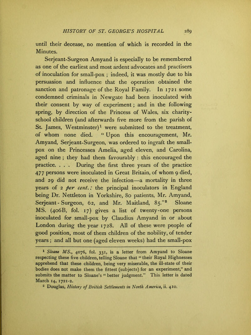 until their decease, no mention of which is recorded in the Minutes. Serjeant-Surgeon Amyand is especially to be remembered as one of the earliest and most ardent advocates and practisers of inoculation for small-pox ; indeed, it was mostly due to his persuasion and influence that the operation obtained the sanction and patronage of the Royal Family. In 1721 some condemned criminals in Newgate had been inoculated with their consent by way of experiment; and in the following spring, by direction of the Princess of Wales, six charity- school children (and afterwards five more from the parish of St. James, Westminster)1 were submitted to the treatment, of whom none died. “ Upon this encouragement, Mr. Amyand, Serjeant-Surgeon, was ordered to ingraft the small- pox on the Princesses Amelia, aged eleven, and Carolina, aged nine ; they had them favourably : this encouraged the practice. . . . During the first three years of the practice 477 persons were inoculated in Great Britain, of whom 9 died, and 29 did not receive the infection—a mortality in three years of 2 per cent.: the principal inoculators in England being Dr. Nettleton in Yorkshire, 80 patients, Mr. Amyand, Serjeant-Surgeon, 62, and Mr. Maitland, 85.”2 Sloane MS. (406B, fol. 17) gives a list of twenty-one persons inoculated for small-pox by Claudius Amyand in or about London during the year 1728. All of these were people of good position, most of them children of the nobility, of tender years ; and all but one (aged eleven weeks) had the small-pox 1 Sloane MS., 4076, fol. 331, is a letter from Amyand to Sloane respecting these five children, telling Sloane that “ their Royal Highnesses apprehend that these children, being very miserable, the ill-state of their bodies does not make them the fittest (subjects) for an experiment,” and submits the matter to Sloane’s “ better judgment.” This letter is dated March 14, 1721-2. 2 Douglas, History of British Settlements in North America, ii. 410,